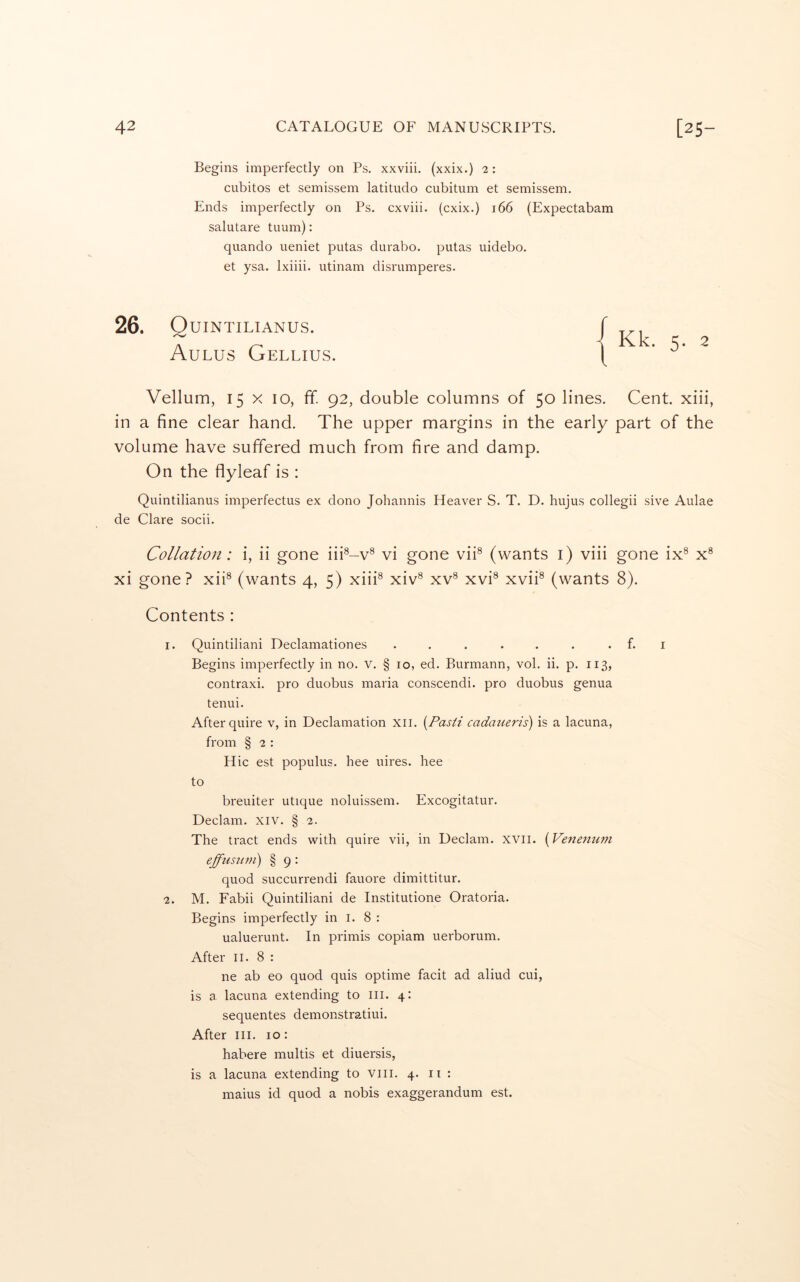 Begins imperfectly on Ps. xxviii. (xxix.) 2: cubitos et semissem latitude cubitum et semissem. Ends imperfectly on Ps. cxviii. (cxix.) 166 (Expectabam salutare tuum): quando ueniet putas durabo. putas uidebo. et ysa. Ixiiii. utinam disrumperes. 26. Q UINTILIANUS. Aulus Gellius. Vellum, 15 X 10, ff. 92, double columns of 50 lines. Cent, xiii, in a fine clear hand. The upper margins in the early part of the volume have suffered much from fire and damp. On the flyleaf is : Quintilianus imperfectus ex done Johannis Heaver S. T. D. hujus collegii sive Aulae de Clare socii. Collation: i, ii gone iii®-v® vi gone viU (wants i) viii gone ix® x® xi gone? xiU (wants 4, 5) xiii® xiv® xv® xvi® xvii® (wants 8). Contents : 1. Quintilian! Declamationes ... ... . f. i Begins imperfectly in no. v. § 10, ed. Burmann, vol. ii. p. 113, contraxi. pro duobus maria conscendi. pro duobus genua tenui. After quire v, in Declamation xii. {Pas/i cadaueris) is a lacuna, from § 2 : Hie est populus. bee uires. hee to breuiter utique noluissem. Excogitatur. Declam. xiv. § 2. The tract ends with quire vii, in Declam. xvii. {Venenum effimim) § 9 : quod succurrendi fauore dimittitur. 2. M. Fabii Quintiliani de Institutione Oratoria. Begins imperfectly in i. 8 : ualuerunt. In primis copiam uerborum. After II. 8 : ne ab eo quod quis optime facit ad aliud cui, is a lacuna extending to in. 4: sequentes demonstratiui. After III. 10: habere multis et diuersis, is a lacuna extending to viii. 4. ii : maius id quod a nobis exaggerandum est.