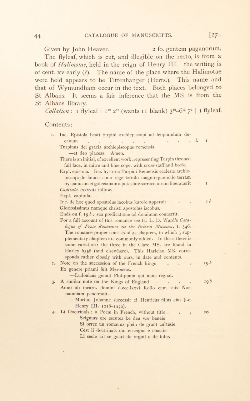 Given by John Heaver. 2 fo. gentem paganorum. The flyleaf, which is cut, and illegible on the recto, is from a book of Halimotae^ held in the reign of Henry HI.: the writing is of cent. XV early (.^). The name of the place where the Halimotae were held appears to be Tittenhanger (Herts.). This name and that of Wymundham occur in the text. Both places belonged to St Albans. It seems a fair inference that the MS. is from the St Albans library. Collation : i flyleaf | 2^^ (wants ii blank) 7^ I ^ flyleaf. Contents: 1. Inc. Epistola beati turpini archiepiscopi ad leoprandum de- canum ..........Pi Turpinus dei gracia archiepiscopus remensis. —et deo placeas. Amen. There is an initial, of excellent work, representing Turpin throned full face, in mitre and blue cope, with cross-staff and book. Expl. epistola. Inc. hystoria Turpini Remensis ecclesie archie- piscopi de famosissimo rege karolo magno quomodo terrain hyspanicam et galecianam a potestate sarracenorum liberauerit i Capitula (xxxvii) follow. Expl. capitula. Inc. de hoc quod apostolus iacobus karolo apparuit . . Gloriosissimus namque christi apostolus iacobus. Ends on f. 19 : sua predicatione ad dominum conuertit. For a full account of this romance see H. L. D. Ward’s Cata- logue of Prose Romances in the British Mtiseum^ I. 546. The romance proper consists of 34 chapters, to which 3 sup- plementary chapters are commonly added. In these there is some variation: the three in the Clare MS. are found in Harley 6358 (and elsewhere). This Harleian MS. corre- sponds rather closely with ours, in date and contents. 2. Note on the succession of the French kings . . • 19 Ex genere priami fuit Meroueus. —Ludouicus genuit Philippum qui nunc regnat. 3. A similar note on the Kings of England . . . . 19 Anno ab incarn. domini d.ccc.lxxvi Rollo cum suis Nor- manniam penetrauit. —Mortuo Johanne successit ei Henricus tilius eius (i.e. Henry III. 1216-1272). 4. Li Doctrinals : a Poem in French, without title ... 20 Seignurs ore escutez ke deu yus beneie Si orrez un romaunz plein de grant curtesie Cest li doctrinals qui enseigne e chastie Li secle kil se guart de orguil e de folie.