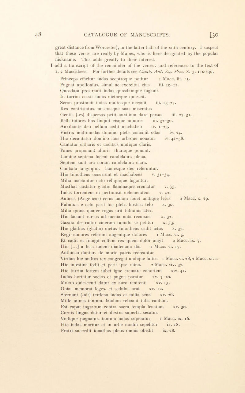 great distance from Worcester), in the latter half of the xiith century. I suspect that these verses are really by Mapes, who is here designated by the popular nickname. This adds greatly to their interest. I add a transcript of the remainder of the verses: and references to the text of I, 2 Maccabees. For further details see Camb. Ant. Soc. Proc. x. 3. iiosqq. Princeps efficitur iudas sceptroque potitur i Macc. iii. 15. Pugnat apollonius. simul ac exercitus eius iii. 10-12. Quosdam prostrauit iudas quosdamque fugauit. In turrim cessit iudas uictorque quiescit. Seron prostrauit iudas multosque necauit iii. 13-24. Rex contristatus. miserasque suas miseratus Gentis (-es) dispersas petit auxilium dare persas iii. 27-31. Belli tutores hos linquit eisque minores iii. 32-36. Auxiliante deo bellum cedit machabeo iv. 1-23. Victrix multimodas domino plebs concinit odas iv. 24. Flic decantatur domino laus urbsque nouatur iv. 41-58. Cantatur citharis et uocibus undique Claris. Panes proponunt altari. thuraque ponunt. Lumine septena lucent candelabra plena. Septem sunt ara coram candelabra clara. Cimbala tanguntur. laudesque deo referuntur. Hie timotheus occurrunt et machabeus v. 31-34' Milia mactantur octo reliquique fugantur. Masfhat uastatur gladio flammaque crematur v. 35. Iudas torrentem ui pertransit uehementem v. 42. Aulicus (Angelicus) cetus iudam fouet undique letus 2 Macc. x. 29. Fulminis e celo perit hie plebs hostica telo x. 30. Milia quina quater I'Ogus urit fulminis ater. Hie faciunt rursus ad menia nota recursus. x. 32. Gazara destruitur cinerum tumulo se petitur x. 33. Hie gladius (gladio) uictus timotheus cadit ictus x. 37. Regi rumores referunt augentque dolores i Macc. vi. 5. Et cadit et frangit collum rex quern dolor angit 2 Macc. ix. 7. Hie [...] a lisia iuueni diademata dia i Macc. vi. 17. Anthioco dantur. de morte patris recreantur Viribus hie multos rex congregat undique fultos i Macc. vi. 28, 2 Macc. xi. i. Hie intestina fodit et perit ipse ruina. 2 Macc. xiv. 37. Hie turrim fortem iubet igne cremare cohortem xiv. 41. Iudas hortatur socios et pugna paratur xv. 7-ro. Mucro quiescenti datur ex auro renitenti xv. 15. Onias memorat leges, et sedulus orat xv. 12. Sternunt (-nit) terdena iudas et milia sena xv. 26. Mille minus tantum. laudum reboant tuba cantum. Est caput ingratum contra sacra templa leuatum xv. 30. Coruis lingua datur et dextra superba secatur. Vndique pugnatur. tantum iudas superatur i Macc. ix. 16. Hie iudas moritur et in urbe modin sepelitur ix. 18. Fratri succedit ionathas plebs omnis obedit ix. 28.