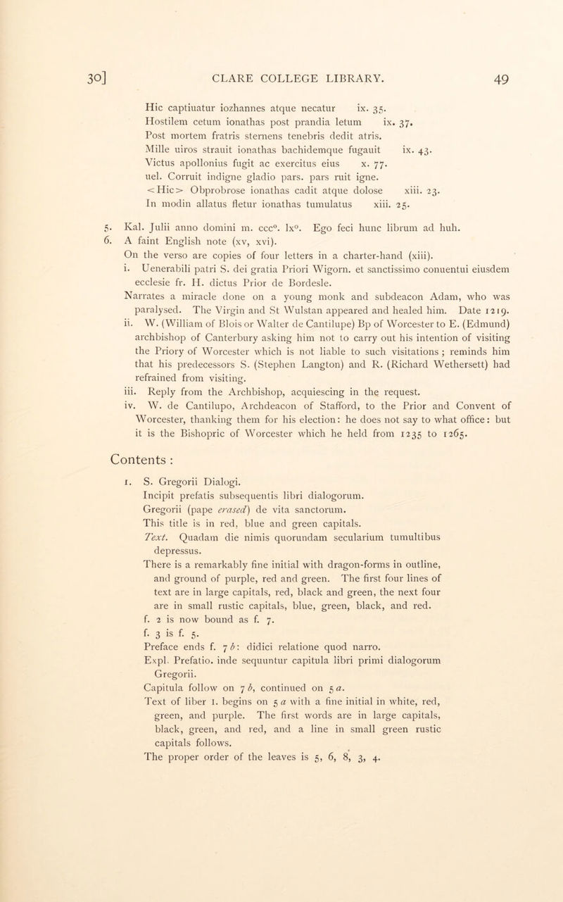 Hie captiuatur iozhannes atque necatiir ix. 35. Hostilera cetum ionathas post prandia letum ix. 37. Post mortem fratris sternens tenebris dedit atris. Mille iiiros strauit ionathas bachidemque fugauit ix. 43. Victus apollonius fugit ac exercitus eius x. 77. uel. Corruit indigne gladio pars, pars ruit igne. <Hio Obprobrose ionathas cadit atque dolose xiii. 23. In modin allatus fletur ionathas tumulatus xiii. 25. 5. Kal. Julii anno domini m. ccc°. lx®. Ego feci hunc librum ad huh. 6. A faint English note (xv, xvi). On the verso are copies of four letters in a charter-hand (xiii). i. Uenerabili patri S. dei gratia Priori Wigorn. et sanctissimo conuentui eiusdem ecclesie fr. H. dictus Prior de Bordesle. Narrates a miracle done on a young monk and subdeacon Adam, who was paralysed. The Virgin and St Wulstan appeared and healed him. Date 1219. ii. W. (William of Blois or Walter de Cantilupe) Bp of Worcester to E. (Edmund) archbishop of Canterbury asking him not to carry out his intention of visiting the Priory of Worcester which is not liable to such visitations ; reminds him that his predecessors S. (Stephen Langton) and R. (Richard Wethersett) had refrained from visiting. iii. Reply from the Archbishop, acquiescing in the request. iv. W. de Cantilupo, Archdeacon of Stafford, to the Prior and Convent of Worcester, thanking them for his election: he does not say to what office: but it is the Bishopric of Worcester which he held from 1235 to 1265. Contents : I. S. Gregorii Dialog!. Incipit prefatis subsequentis libri dialogorum. Gregorii (pape erased) de vita sanctorum. This title is in red, blue and green capitals. Text. Quadam die nimis quorundam secularium tumultibus depressus. There is a remarkably fine initial with dragon-forms in outline, and ground of purple, red and green. The first four lines of text are in large capitals, red, black and green, the next four are in small rustic capitals, blue, green, black, and red. f. 2 is now bound as f. 7. f. 3 is f. 5. Preface ends f. 7^: didici relatione quod narro. Expl. Prefatio. inde sequuntur capitula libri primi dialogorum Gregorii. Capitula follow on 7 b, continued on 5 a. Text of liber i. begins on with a fine initial in white, red, green, and purple. The first words are in large capitals, black, green, and red, and a line in small green rustic capitals follows. The proper order of the leaves is 5, 6, 8, 3, 4.