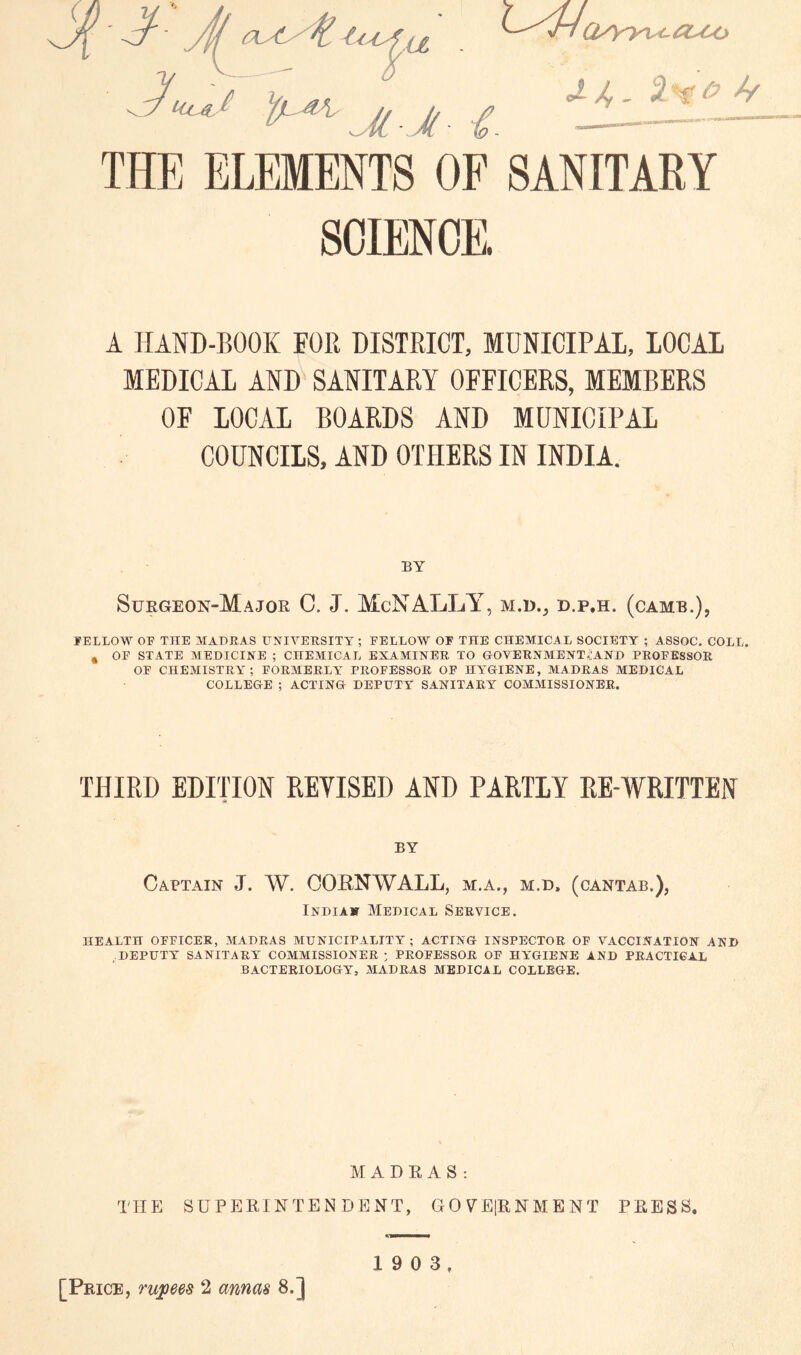 Qyyyx^coco J./,. 'h^O Jy THE ELEMENTS OF SANITARY SCIENCE. A HAND-BOOK FOR DISTRICT, MUNICIPAL, LOCAL MEDICAL AND SANITARY OFFICERS, MEMBERS OF LOCAL BOARDS AND MUNICIPAL COUNCILS, AND OTHERS IN INDIA. BY Suegeon-Major C. J. McNALLY^, d.p.h. (came.), lELLOW OF THE AIADRAS UJflVERSITT ; FELLOW OF THE CHEMICAL SOCIETY ; ASSOC. COLL. , OF STATE MEDICINE ; CHEMICAL EXAMINER TO GOVERNMENTi’AND PROFESSOR OF CHEMISTRY ; FORMERLA* PROFESSOR OF HA'GIENE, MADRAS MEDICAL COLLEGE ; ACTING DEPUTY SANITARY COMMISSIONER. THIRD EDITION REYISED AND PARTLY RE-WRITTEN BY Captain J. W. CORNWALL, m.a., m.d. (cantab.), iNDiAir Medical Service. HEALTH OFFICER, MADRAS MUNICIPALITY; ACTING INSPECTOR. OF VACCINATION AND DEPUTY SANITARY COMMISSIONER ; PROFESSOR OF HA'GIENE AND PRACTICAL BACTERIOLOGY, MADRAS MEDICAL COLLEGE. HABEAS: TPIE SUPERINTENDENT, GOVEIRNMENT PRESS. [Price, 2 amm 8.] 1 9 0 3,