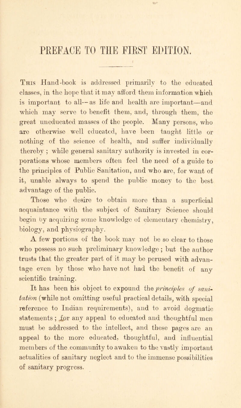 This Hand-book is addressed primarily to the educated classes, in the hope that it may afford them information which is important to all— as life and health are important—and which may serve to benefit them, and, through them, the great uneducated masses of the people. Many persons, who are otherwise well educated, have been tanght little or nothing of the science of health, and suder individually thereby ; while general sanitary authority is invested in cor- porations whose members often feel the need of a guide to the principles of Public Sanitation, and who are, for want of it, unable always to spend the public money to the best advantage of the public. Those who desire to obtain more than a superficial acquaintance with the subject of Sanitary Science should begin by acquiring some knowledge (d' elementary chemistry, biology, and physiography. A few portions of the book may not bo so clear to those who possess no such preliminary knowledge; but the author trusts that the greater part of it may be perused with advan- tage even by those who have not had the benefit of any scientific training. It has been his object to expound i\iQprinciples of sanu tation (while not omitting useful practical details, with special reference to Indian requirements), and to avoid dogmatic statements ; fpi any appeal to educated and thoughtful men must be addressed to the intellect, and these pages are an appeal to the more educated, thoughtful, and influential members of the community to awaken to the vastly important actualities of sanitary neglect and to the immense possibilities of sanitary progress.