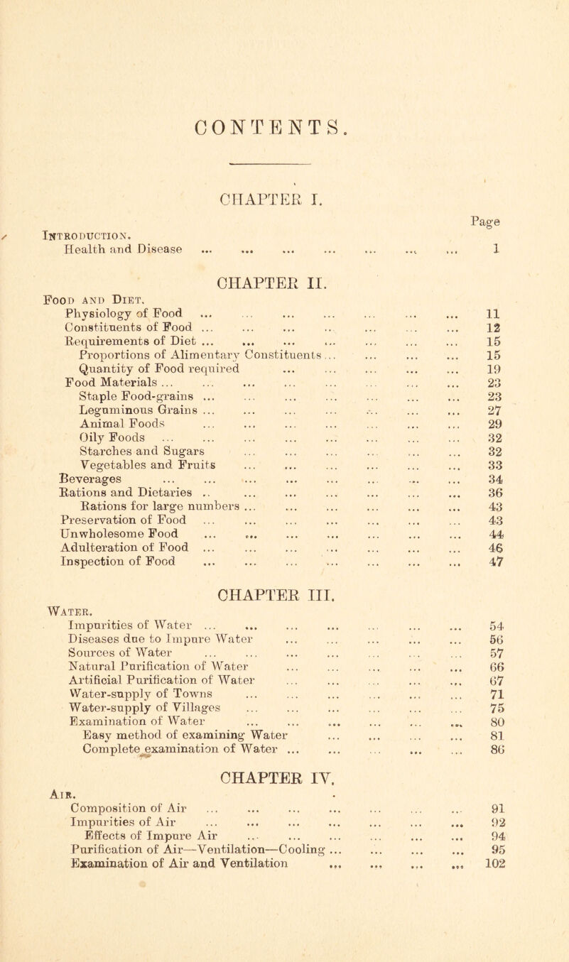 CONTENTS. CHAPTER I. /< Introduction, Health and Disease CHAPTER II. Food and Diet. Physiology of Food Constituents of Food ... Requirements of Diet ... Proportions of Alimentary Constituents ... Quantity of Food required Food Materials ... Staple Food-grains ... Leguminous Grains ... Animal Foods Oily Foods Starches and Sugars Vegetables and Fruits Beverages Rations and Dietaries .. Rations for large numbers ... Preservation of Food Unwholesome Food Adulteration of Food ... Inspection of Food CHAPTER III. Water. Impurities of Water ... Diseases due to Impure Water Sources of Water Natural Purification of Water Artificial Purification of Water Water-supply of Towns Water-supply of Villages Examination of Water Easy method of examining Water Complete^xamination of Water ... CHAPTER IV. Air. Composition of Air Impurities of Air Effects of Impure Air Purification of Air—Ventilation—Cooling ... Examination of Air and Ventilation