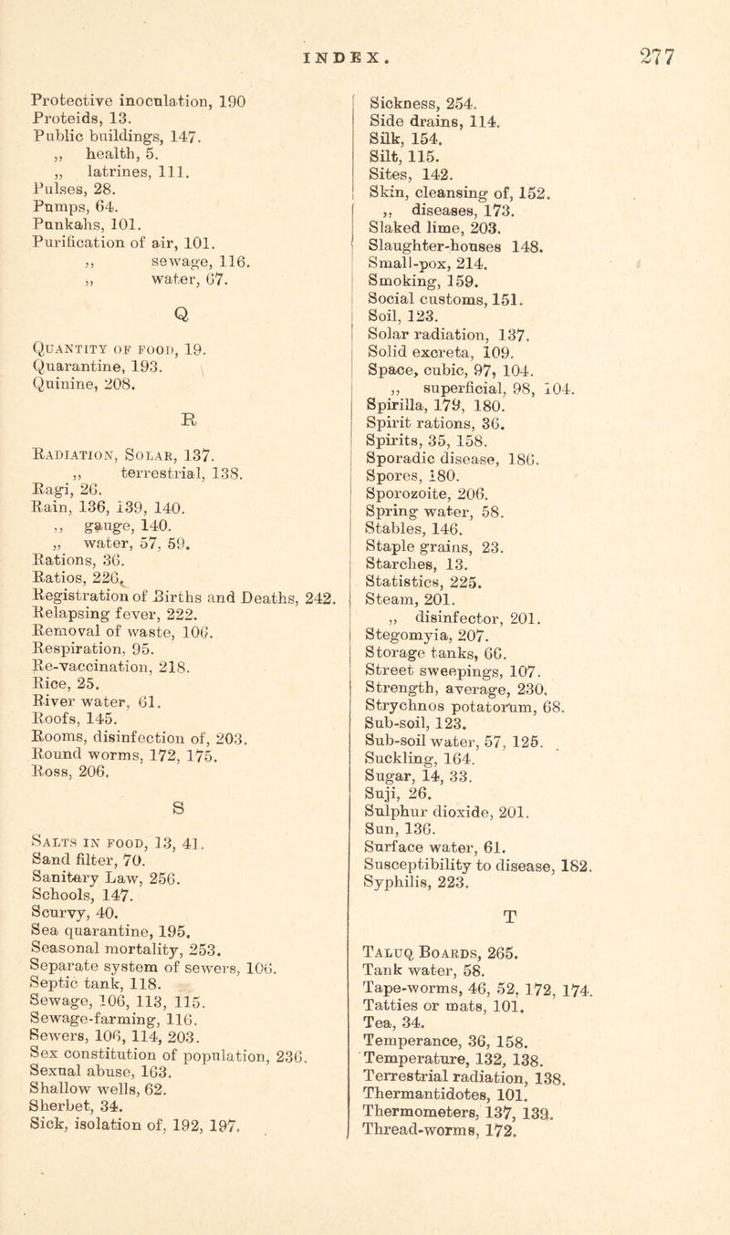 Protective inocnlation, 190 Proteids, 13. Public buildings, 147. ,, health, 5. „ latrines, 111. Pulses, 28. Pumps, 64. Punkahs, 101. Purification of air, 101. ,, sewage, 116. „ water, 67. Q Quantity of food, 19. Quarantine, 193. Quinine, 208. R Kadiation, Solar, 137. ,, terrestrial, 138. Pagi, 26. Rain, 136, 139, 140. ,, g-auge, 140. „ water, 57, 59. Rations, 36. Ratios, 226^^ Registration of Rirths and Deaths, 242. Relapsing fever, 222. Removal of waste, lOG. Respiration, 95. Re-vaccination, 218. Rice, 25. River water, 61. Roofs, 145. Rooms, disinfection of, 203. Round worms, 172, 175. Ross, 206. S Salts in food, 13, 41. Sand filter, 70. Sanitary Law, 256. Schools, 147. Scurvy, 40. Sea quarantine, 195. Seasonal mortality, 253. Separate system of sewers, 106. Septic tank, 118. Sewage, 106, 118, 115. Sewage-farming, 116. Sewers, 106, 114, 203. Sex constitution of population, 236. Sexual abuse, 163. Shallow' wells, 62. Sherbet, 34. Sick, isolation of, 192, 197. Sickness, 254. Side drains, 114. Silk, 154. Silt, 115. Sites, 142. Skin, cleansing of, 152. ,, diseases, 173. Slaked lime, 203. ] Slaughter-houses 148. ' Small-pox, 214. j Smoking, 159. I Social customs, 151. I Soil, 128. I Solar radiation, 137. j Solid excreta, 109. I Space, cubic, 97, 104. j „ superficial, 98, 104. Spirilla, 179, 180. Spirit rations, 36. Spirits, 35, 158. Sporadic disease, 186. Spores, 180. Sporozoite, 206. Spring water, 58. Stables, 146. Staple grains, 23. Starches, 13. Statistics, 225. Steam, 201. „ disinfector, 201. Stegomyia, 207. Storage tanks, 66. Street sweepings, 107. Strength, average, 230. Strychnos potatorum, 68. Sub-soil, 123. Sub-soil water, 57, 125. Suckling, 164. Sugar, 14, 33. Suji, 26. Sulphur dioxide, 201. Sun, 136. Surface water, 61. Susceptibility to disease, 182. Syphilis, 223. T Taluq Boards, 265. Tank water, 58. Tape-worms, 46, 52, 172, 174. Tatties or mats, 101. Tea, 34. Temperance, 36, 158. Temperature, 132, 138. Terrestrial radiation, 138. Thermantidotes, 101. Thermometers, 137, 139. Thread-worms, 172.