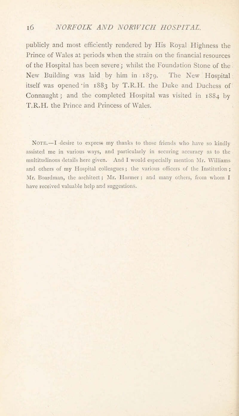 publicly and most efficiently rendered by His Royal Highness the Prince of Wales at periods when the strain on the financial resources of the Hospital has been severe; whilst the Foundation Stone of the New Building was laid by him in 1879. The New Hospital itself was opened'in 1883 by T.R.H. the Duke and Duchess of Connaught j and the completed Hospital was visited in 1884 by T.R.H. the Prince and Princess of Wales. Note.—I desire to express my thanks to those friends who have so kindly assisted me in various ways, and particularly in securing accuracy as to the multitudinous details here given. And I would especially mention INIr. Williams and others of my Hospital colleagues ; the various officers of the Institution ; Mr. Boardman, the architect; Mr. Harmer ; and many others, from whom I have received valuable help and suggestions.