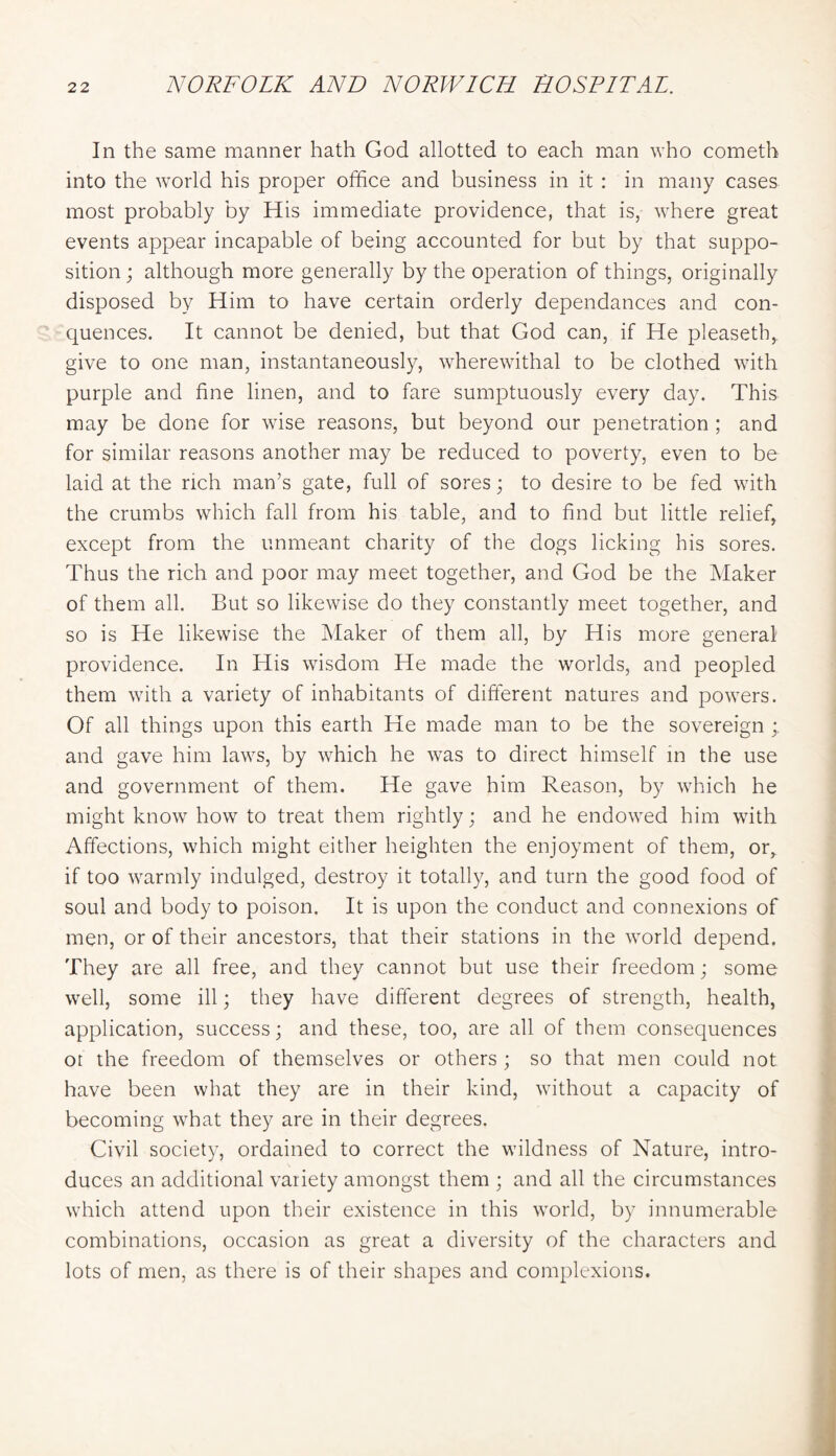 In the same manner hath God allotted to each man who cometh into the world his proper office and business in it : in many cases most probably by His immediate providence, that is, where great events appear incapable of being accounted for but by that suppo- sition ; although more generally by the operation of things, originally disposed by Him to have certain orderly dependances and con- quences. It cannot be denied, but that God can, if He pleaseth,. give to one man, instantaneously, wherewithal to be clothed with purple and fine linen, and to fare sumptuously every day. This may be done for wise reasons, but beyond our penetration ; and for similar reasons another may be reduced to poverty, even to be laid at the rich man’s gate, full of sores; to desire to be fed with the crumbs which fall from his table, and to find but little relief, except from the unmeant charity of the dogs licking his sores. Thus the rich and poor may meet together, and God be the Maker of them all. But so likewise do they constantly meet together, and so is He likewise the Maker of them all, by His more general providence. In His wisdom He made the worlds, and peopled them with a variety of inhabitants of different natures and powers. Of all things upon this earth He made man to be the sovereign ; and gave him laws, by which he was to direct himself in the use and government of them. He gave him Reason, by which he might know how to treat them rightly; and he endowed him with Affections, which might either heighten the enjoyment of them, or, if too warmly indulged, destroy it totally, and turn the good food of soul and body to poison. It is upon the conduct and connexions of men, or of their ancestors, that their stations in the world depend. They are all free, and they cannot but use their freedom; some well, some ill; they have different degrees of strength, health, application, success; and these, too, are all of them consequences or the freedom of themselves or others ; so that men could not have been what they are in their kind, without a capacity of becoming what they are in their degrees. Civil society, ordained to correct the wildness of Nature, intro- duces an additional variety amongst them ; and all the circumstances which attend upon their existence in this world, by innumerable combinations, occasion as great a diversity of the characters and lots of men, as there is of their shapes and complexions.