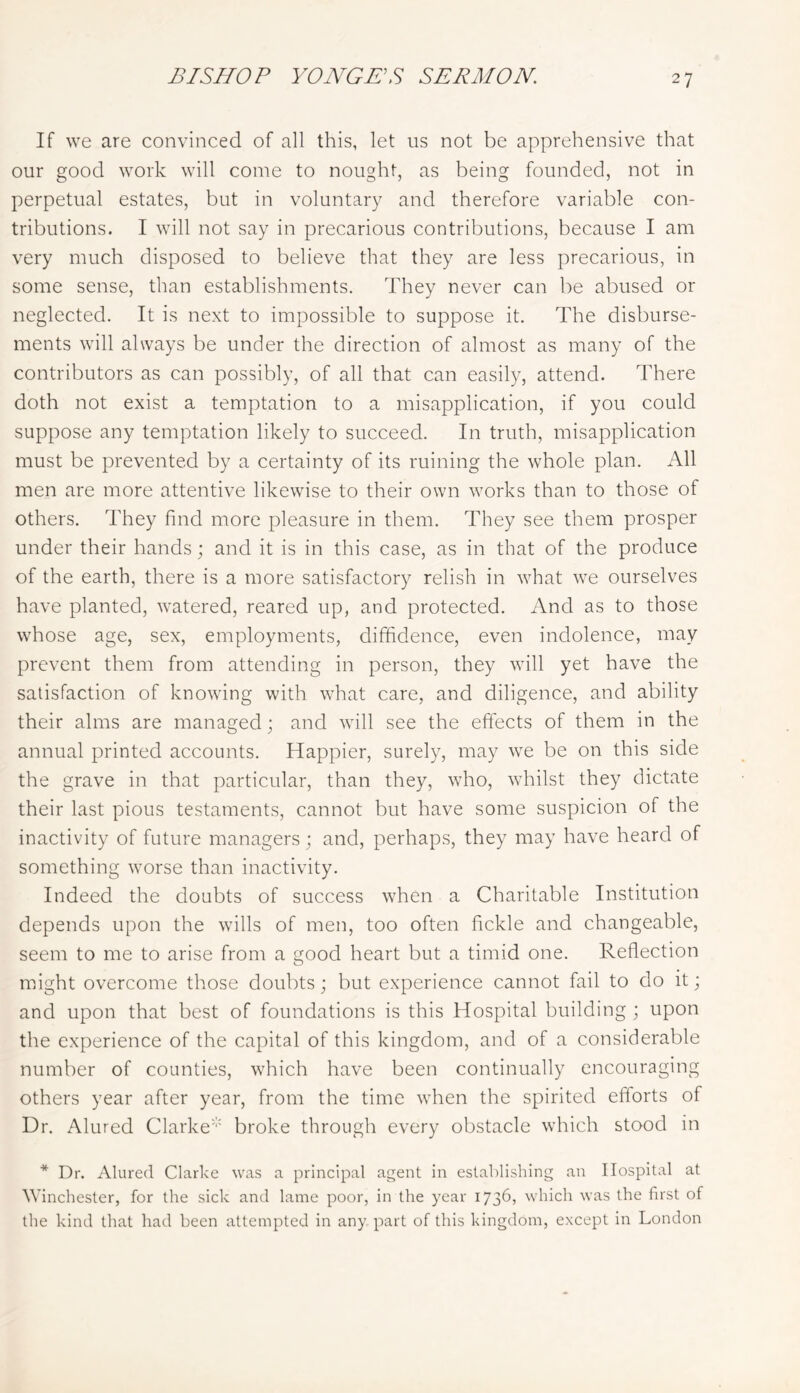 If we are convinced of all this, let us not be apprehensive that our good work will come to nought, as being founded, not in perpetual estates, but in voluntary and therefore variable con- tributions. I will not say in precarious contributions, because I am very much disposed to believe that they are less precarious, in some sense, than establishments. They never can be abused or neglected. It is next to impossible to suppose it. The disburse- ments will always be under the direction of almost as many of the contributors as can possibly, of all that can easily, attend. There doth not exist a temptation to a misapplication, if you could suppose any temptation likely to succeed. In truth, misapplication must be prevented by a certainty of its ruining the whole plan. All men are more attentive likewise to their own works than to those of others. They find more pleasure in them. They see them prosper under their hands; and it is in this case, as in that of the produce of the earth, there is a more satisfactory relish in what we ourselves have planted, watered, reared up, and protected. And as to those whose age, sex, employments, diffidence, even indolence, may prevent them from attending in person, they will yet have the satisfaction of knowing with what care, and diligence, and ability their alms are managed; and will see the eff'ects of them in the annual printed accounts. Happier, surely, may we be on this side the grave in that particular, than they, who, whilst they dictate their last pious testaments, cannot but have some suspicion of the inactivity of future managers ; and, perhaps, they may have heard of something worse than inactivity. Indeed the doubts of success when a Charitable Institution depends upon the wills of men, too often fickle and changeable, seem to me to arise from a good heart but a timid one. Reflection might overcome those doubts; but experience cannot fail to do it; and upon that best of foundations is this Hospital building ; upon the experience of the capital of this kingdom, and of a considerable number of counties, which have been continually encouraging others year after year, from the time when the spirited efforts of Dr. Alured Clarke''' broke through every obstacle which stood in * Dr. Alured Clarke was a principal agent in establishing an Hospital at Winchester, for the sick and lame poor, in the year 1736, which was the first of the kind that had been attempted in any part of this kingdom, except in London