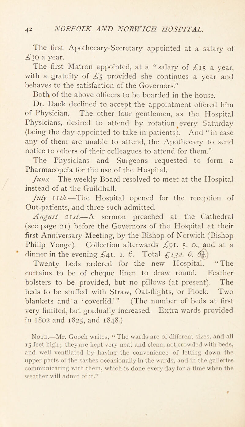 The first Apothecary-Secretary appointed at a salary of £^0 2. year. The first Matron appointed, at a “salary of ;^I5 a year, with a gratuity of ;^5 provided she continues a year and behaves to the satisfaction of the Governors.” Both of the above officers to be boarded in the house. Dr. Back declined to accept the appointment offered him of Physician. The other four gentlemen, as the Hospital Physicians, desired to attend by rotation every Saturday (being the day appointed to take in patients). And “ in case any of them are unable to attend, the Apothecary to send notice to others of their colleagues to attend for them.” The Physicians and Surgeons requested to form a Pharmacopeia for the use of the Hospital. Jtine. The weekly Board resolved to meet at the Hospital instead of at the Guildhall. July iith.—The Hospital opened for the reception of Out-patients, and three such admitted. August 21 st.—A sermon preached at the Cathedral (see page 2i) before the Governors of the Hospital at their first Anniversary Meeting, by the Bishop of Norwich (Bishop Philip Yonge). Collection afterwards £gi. 5- 0-> si'id at a dinner in the evening ;z{(4i. i. 6. Total £132. 6. Twenty beds ordered for the new Hospital. “ The curtains to be of cheque linen to draw round. Feather bolsters to be provided, but no pillows (at present). The beds to be stuffed with Straw, Oat-flights, or Flock. Two blankets and a ‘coverlid.’” (The number of beds at first very limited, but gradually increased. Extra wards provided in 1802 and 1825, and 1848.) Note.—Mr. Gooch writes, “The wards are of different sizes, and all 15 feet high ; they are kept very neat and clean, not crowded with beds, and well ventilated by having the convenience of letting down the upper parts of the sashes occasionally in the wards, and in the galleries communicating with them, which is done every day for a time when the weather will admit of it.”