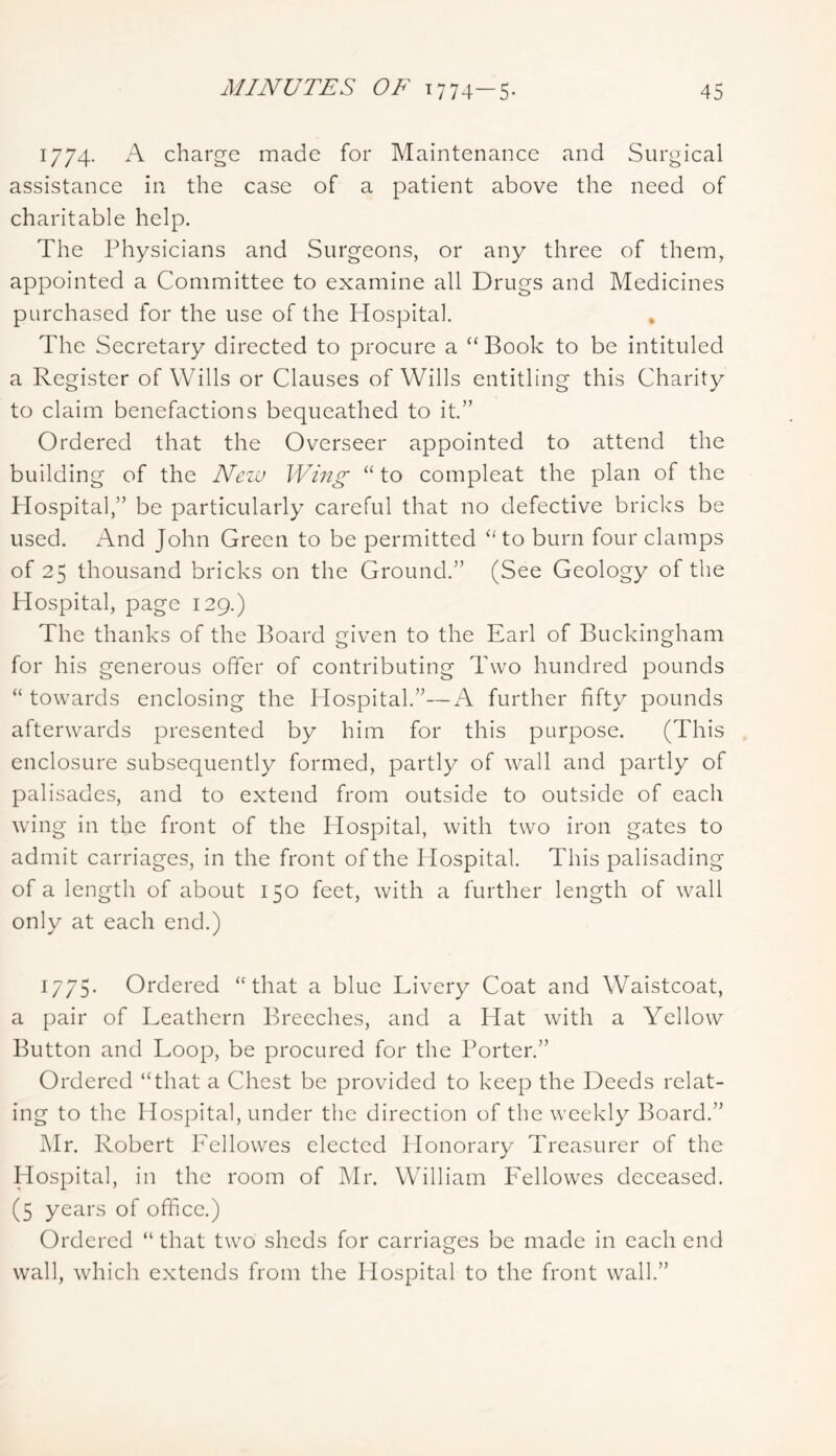 1774. A charge made for Maintenance and Surgical assistance in the case of a patient above the need of charitable help. The Physicians and Surgeons, or any three of them, appointed a Committee to examine all Drugs and Medicines purchased for the use of the Hospital. * The Secretary directed to procure a “ Book to be intituled a Register of Wills or Clauses of Wills entitling this Charity to claim benefactions bequeathed to it.” Ordered that the Overseer appointed to attend the building of the New Wing “to compleat the plan of the Hospital,” be particularly careful that no defective bricks be used. And John Green to be permitted “to burn four clamps of 25 thousand bricks on the Ground.” (See Geology of the Hospital, page 129.) The thanks of the Board given to the Earl of Buckingham for his generous offer of contributing Two hundred pounds “ towards enclosing the Hospital.”—A further fifty pounds afterwards presented by him for this purpose. (This enclosure subsequently formed, partly of wall and partly of palisades, and to extend from outside to outside of each wing in the front of the Hospital, with two iron gates to admit carriages, in the front of the Hospital. This palisading of a length of about 150 feet, with a further length of wall only at each end.) 1775- Ordered “that a blue Livery Coat and Waistcoat, a pair of Leathern Breeches, and a Hat with a Yellow Button and Loop, be procured for the Porter.” Ordered “that a Chest be provided to keep the Deeds relat- ing to the Hospital, under the direction of the weekly Board.” Mr. Robert PAllowes elected Honorary Treasurer of the Hospital, in the room of Mr. William Lellowes deceased. (5 years of office.) Ordered “ that two sheds for carriages be made in each end wall, which extends from the Hospital to the front wall.”