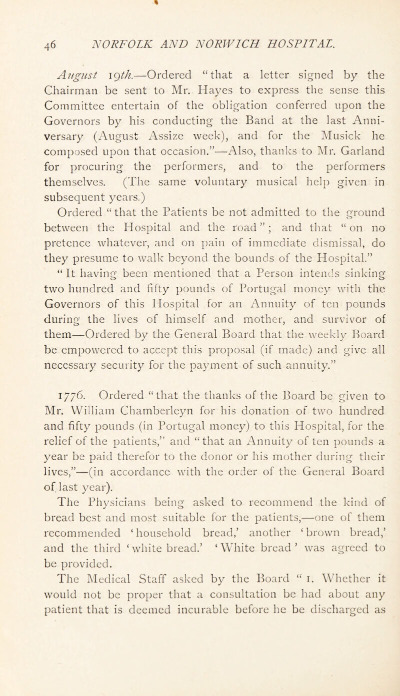 A7tgiLst igth.—Ordered “that a letter signed by the Chairman be sent to Mr. Hayes to express the sense this Committee entertain of the obligation conferred upon the Governors by his conducting the Band at the last Anni- versary (August Assize week), and for the Musick he composed upon that occasion.’^—Also, thanks to Mr. Garland for procuring the performers, and to the performers themselves. (The same voluntary musical help given in subsequent years.) Ordered “that the Patients be not admitted to the ground i-> between the Hospital and the road ” ; and that “ on no pretence whatever, and on pain of immediate dismissal, do they presume to walk beyond the bounds of the Plospitak” “ It having been mentioned that a Person intends sinking two hundred and fifty pounds of Portugal money with the Governors of this Hospital for an Annuity of ten pounds during the lives of himself and mother, and survivor of them—Ordered by the General Board that the weekly Board be empowered to accept this proposal (if made) and give all necessary security for the payment of such annuity.” 1776. Ordered “that the thanks of the Board be given to Mr. William Chamberleyn for his donation of two hundred and fifty pounds (in Portugal money) to this Hospital, for the relief of the patients,” and “that an Annuity of ten pounds a year be paid therefor to the donor or his mother during their lives,”—(in accordance with the order of the General Board of last year). The Physicians being asked to recommend the kind of bread best and most suitable for the patients,—one of them recommended ‘household bread,’ another ‘brown bread,’ and tile third ‘ white bread.’ ‘White bread’ was agreed to be provided. The Medical Staff asked by the Board “ i. Whether it would not be proper that a consultation be had about any patient that is deemed incurable before he be discharged as