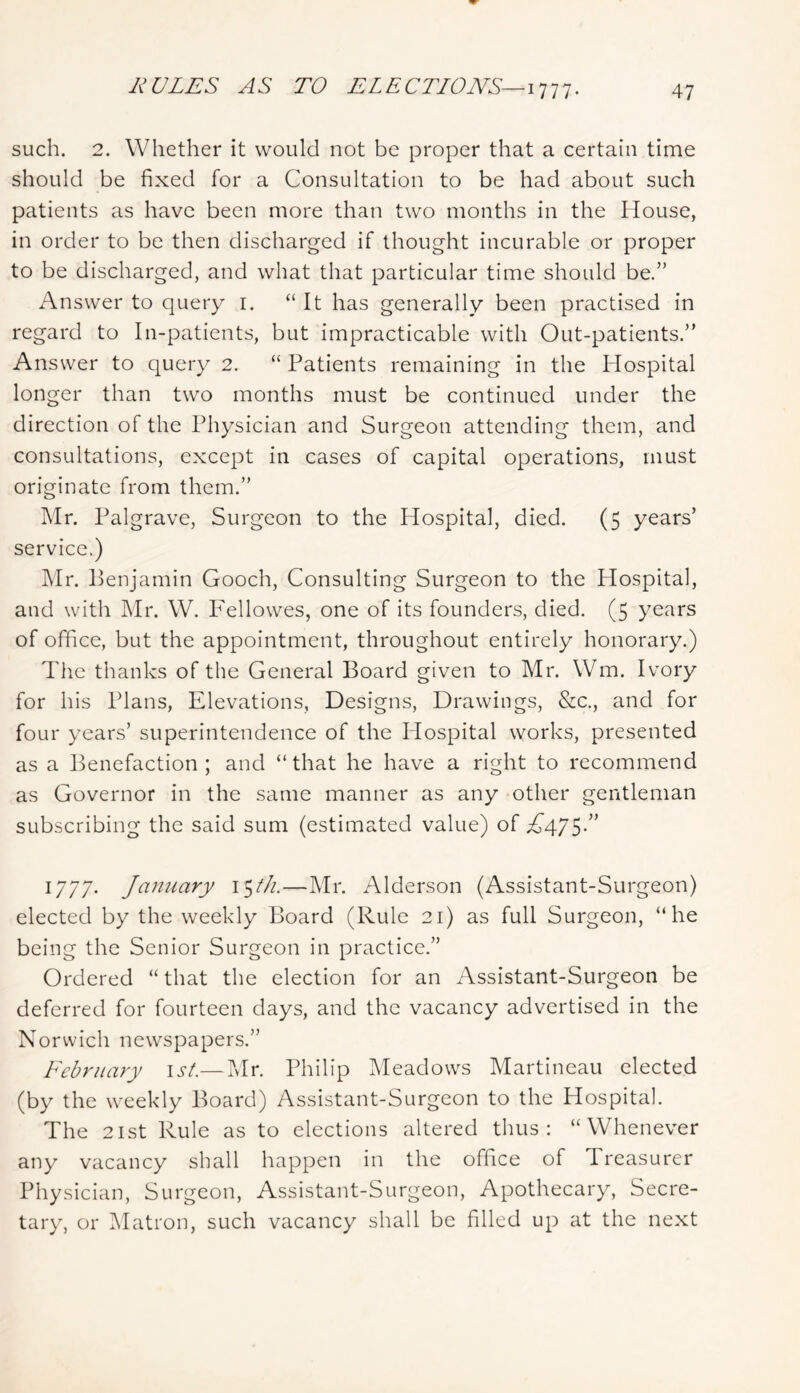 RULES AS TO ELECTIONS—. such. 2. Whether it would not be proper that a certain time should be fixed for a Consultation to be had about such patients as have been more than two months in the House, in order to be then discharged if thought incurable or proper to be discharged, and what that particular time should be.” Answer to query i. “It has generally been practised in regard to In-patients, but impracticable with Out-patients.” Answer to query 2. “ Patients remaining in the Hospital longer than two months must be continued under the direction of the Physician and Surgeon attending them, and consultations, except in cases of capital operations, must originate from them.” Mr. Palgrave, Surgeon to the Hospital, died. (5 years’ service.) ]\Ir. Benjamin Gooch, Consulting Surgeon to the Hospital, and with Mr. W. Fellowes, one of its founders, died. (5 years of office, but the appointment, throughout entirely honorary.) The thanks of the General Board given to Mr. Wm. Ivory for his Plans, Elevations, Designs, Drawings, &c., and for four years’ superintendence of the Hospital works, presented as a Benefaction ; and “ that he have a right to recommend as Governor in the same manner as any -other gentleman subscribing the said sum (estimated value) of ^475-’’ 1777. January i^th.—Mr. Alderson (Assistant-Surgeon) elected by the weekly Board (Rule 21) as full Surgeon, “he being the Senior Surgeon in practice.” Ordered “ that the election for an Assistant-Surgeon be deferred for fourteen days, and the vacancy advertised in the Norwich newspapers.” February \st.— Mr. Philip Meadows Martineau elected (by the weekly Board) Assistant-Surgeon to the Hospital. The 21st Rule as to elections altered thus: “Whenever any vacancy shall happen in the office of Treasurer Physician, Surgeon, Assistant-Surgeon, Apothecary, Secre- tary, or IMatron, such vacancy shall be filled up at the next