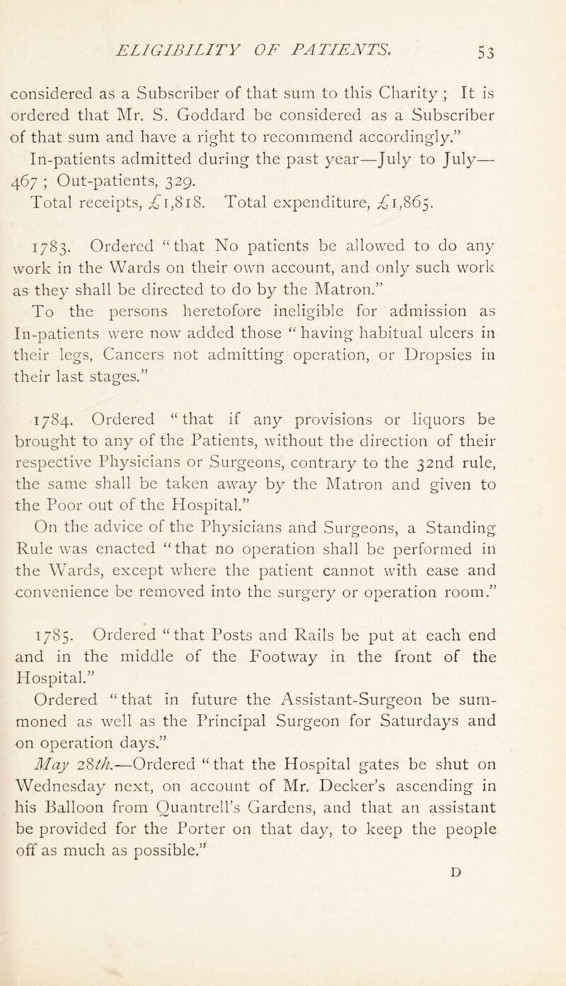 considered as a Subscriber of that sum to this Charity ; It is ordered that Mr. S. Goddard be considered as a Subscriber of that sum and have a right to recommend accordingly.” In-patients admitted during the past year—July to July— 467 ; Out-patients, 329. Total receipts, Ti,8i8. Total expenditure, 1,865. 1783. Ordered “that No patients be allowed to do any work in the Wards on their own account, and only such work as they shall be directed to do by the Matron.” To the persons heretofore ineligible for admission as In-patients were now added those “having habitual ulcers in their legs. Cancers not admitting operation, or Dropsies in their last stages.” 1784. Ordered “that if any provisions or liquors be brought to any of the Patients, without the direction of their respective Physicians or Surgeons, contrary to the 32nd rule, the same shall be taken away by the Matron and given to the Poor out of the Hospital.” On the advice of the Physicians and Surgeons, a Standing Rule was enacted “that no operation shall be performed in the Wards, except where the patient cannot with ease and convenience be removed into the surgery or operation room.” 1785. Ordered “that Posts and Rails be put at each end and in the middle of the Footway in the front of the Hospital.” Ordered “that in future the Assistant-Surgeon be sum- moned as well as the Principal Surgeon for Saturdays and on operation days.” May 28^//.—Ordered “that the Hospital gates be shut on Wednesday next, on account of Mr. Decker’s ascending in his Balloon from Ouantrell’s Gardens, and that an assistant be provided for the Porter on that day, to keep the people off as much as possible.” D