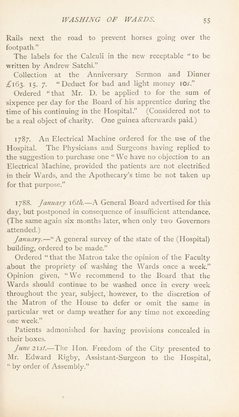 Rails next the road to prevent horses going over the footpath.” The labels for the Calculi in the new receptable “ to be written by Andrew Satchi.” Collection at the Anniversary Sermon and Dinner £162,. 15. 7. “Deduct for bad and light money lOi”.” Ordered “that Mr. D. be applied to for the sum of sixpence per day for the Board of his apprentice during the time of his continuing in the Hospital.” (Considered not to be a real object of charity. One guinea afterwards paid.) 1787. An Electrical Machine ordered for the use of the Hospital. The Physicians and Surgeons having replied to the suggestion to purchase one “ We have no objection to an Electrical Machine, provided the patients are not electrified in their Wards, and the Apothecary’s time be not taken up for that purpose.” 1788. January i6tJi.—A General Board advertised for this day, but postponed in consequence of insufficient attendance. (The same again six months later, when only two Governors attended.) January.—“A general survey of the state of the (Hospital) building, ordered to be made.” Ordered “that the Matron take the opinion of the Eaculty about the propriety of washing the Wards once a week.” Opinion given, “We recommend to the Board that the Wards should continue to be washed once in every week throughout the year, subject, however, to the discretion of the Matron of the House to defer or omit the same in particular wet or damp weather for any time not exceeding one week.” . Patients admonished for having provisions concealed in their boxes. June 2\st.—The Hon. P'reedom of the City presented to Mr. Edward Rigby, Assistant-Surgeon to the Hospital “ by order of Assembly.”