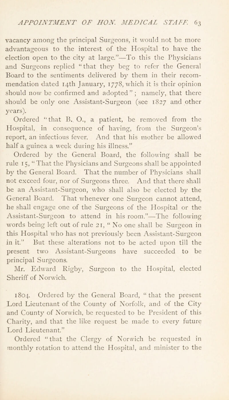 vacancy among the principal Surgeons, it would not be more advantageous to the interest of the Hospital to have the election open to the city at large.”—To this the Physicians and Surgeons replied “ that they beg to refer the General Board to the sentiments delivered by them in their recom- mendation dated 14th January, 1778, which it is their opinion should now be confirmed and adopted” ; namely, that there should be only one Assistant-Surgeon (see 1827 and other years). Ordered “ that B. O., a patient, be removed from the Hospital, in consequence of having, from tlie Surgeon’s report, an infectious fever. And that his mother be allowed half a guinea a week during his illness.” Ordered by the General Board, the following shall be rule 15, “ That the Physicians and Surgeons shall be appointed by the General Board. That the number of Physicians shall not exceed four, nor of Surgeons three. And that there shall be an Assistant-Surgeon, who shall also be elected by the General Board. That whenever one Surgeon cannot attend, he shall engage one of the Surgeons of the Hospital or the Assistant-Surgeon to attend in his room.”—The following words being left out of rule 21, “ No one shall be Surgeon in this Hospital who has not previously been f\ssistant-Surgeon in it.” But these alterations not to be acted upon till the present two Assistant-Surgeons have succeeded to be principal Surgeons. Mr. Edward Rigby, Surgeon to the Hospital, elected Sheriff of Norwich. 1804. Ordered by the General Board, “that the present Lord Lieutenant of the County of Norfolk, and of the City and County of Norwich, be requested to be President of this Charity, and that the like request be made to every future Lord Lieutenant.” Ordered “that the Clergy of Norwich be requested in monthly rotation to attend the Hospital, and minister to the