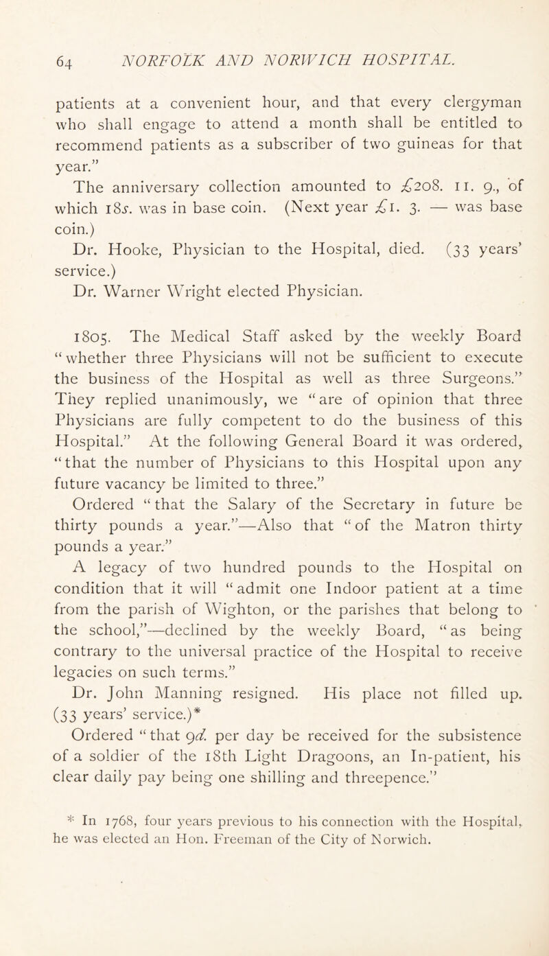 patients at a convenient hour, and that every clergyman who shall engage to attend a month shall be entitled to recommend patients as a subscriber of two guineas for that year.” The anniversary collection amounted to £208. ii. 9., of which 18s. was in base coin. (Next year ^i. 3. — was base coin.) Dr. Hooke, Physician to the Hospital, died. (33 years’ service.) Dr. Warner Wright elected Physician. 1805. The Medical Staff asked by the weekly Board “ whether three Physicians will not be sufficient to execute the business of the Hospital as well as three Surgeons.” They replied unanimously, we “are of opinion that three Physicians are fully competent to do the business of this Hospital.” At the following General Board it was ordered, “that the number of Physicians to this Hospital upon any future vacancy be limited to three.” Ordered “that the Salary of the Secretary in future be thirty pounds a year.”—Also that “ of the Matron thirty pounds a year.” A legacy of two hundred pounds to the Hospital on condition that it will “admit one Indoor patient at a time from the parish of Wighton, or the parishes that belong to the school,”—declined by the weekly Board, “ as being contrary to the universal practice of the Hospital to receive legacies on such terms.” Dr. John Manning resigned. His place not filled up. (33 years’ service.)^ Ordered “ that gd per day be received for the subsistence of a soldier of the i8th Light Dragoons, an In-patient, his clear daily pay being one shilling and threepence.” * In 1768, four years previous to his connection with the Hospital, he was elected an Hon. Freeman of the City of Norwich.