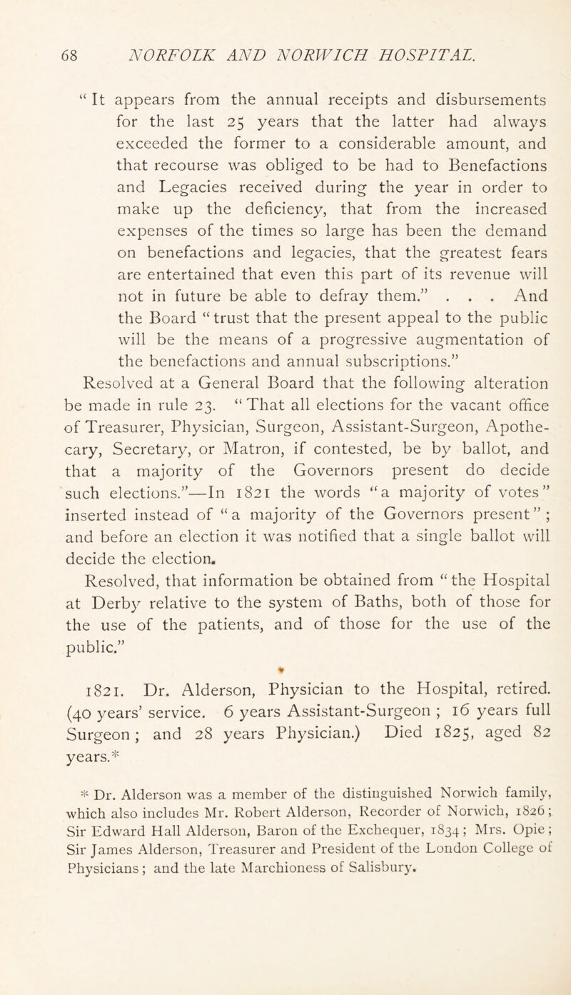 “ It appears from the annual receipts and disbursements for the last 25 years that the latter had always exceeded the former to a considerable amount, and that recourse was obliged to be had to Benefactions and Legacies received during the year in order to make up the deficiency, that from the increased expenses of the times so large has been the demand on benefactions and legacies, that the greatest fears are entertained that even this part of its revenue will not in future be able to defray them.” . . . And the Board “trust that the present appeal to the public will be the means of a progressive augmentation of the benefactions and annual subscriptions.” Resolved at a General Board that the following alteration be made in rule 23. “That all elections for the vacant office of Treasurer, Physician, Surgeon, Assistant-Surgeon, Apothe- cary, Secretary, or Matron, if contested, be by ballot, and that a majority of the Governors present do decide such elections.”—In 1821 the words “a majority of votes” inserted instead of “a majority of the Governors present”; and before an election it was notified that a single ballot will decide the election. Resolved, that information be obtained from “the Hospital at Derby relative to the system of Baths, both of those for the use of the patients, and of those for the use of the public.” * 1821. Dr. Alderson, Physician to the Hospital, retired. (40 years’ service. 6 years Assistant-Surgeon ; 16 years full Surgeon; and 28 years Physician.) Died 1825, aged 82 years.* Dr. Alderson was a member of the distinguished Norwich family, which also includes Mr. Robert Alderson, Recorder of Norwich, 1826; Sir Edward Hall Alderson, Baron of the Exchequer, 1834; Hrs. Opie ; Sir James Alderson, Treasurer and President of the London College of Physicians ; and the late Marchioness of Salisbury.