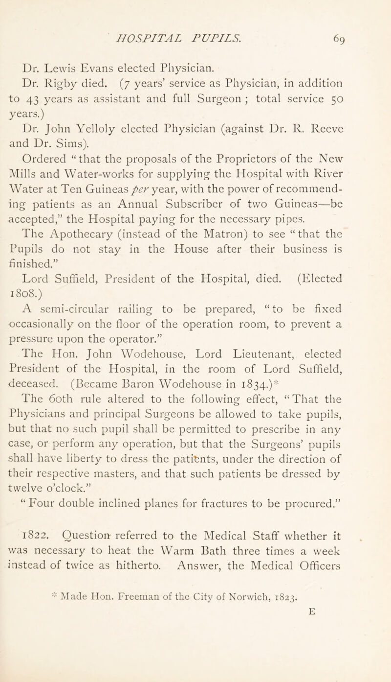 Dr. Lewis Evans elected Physician. Dr. Rigby died. (7 years’ service as Physician, in addition to 43 years as assistant and full Surgeon ; total service 50 years.) Dr. John Yelloly elected Physician (against Dr. R. Reeve and Dr. Sims). Ordered ‘‘that the proposals of the Proprietors of the New Mills and Water-works for supplying the Hospital with River Water at Ten Guineas year, with the power of recommend- ing patients as an Annual Subscriber of two Guineas—be accepted,” the Hospital paying for the necessary pipes. The Apothecary (instead of the Matron) to see “ that the Pupils do not stay in the House after their business is finished.” Lord Suflield, President of the Hospital, died. (Elected 1808.) A semi-circular railing to be prepared, “ to be fixed occasionally on the floor of the operation room, to prevent a pressure upon the operator.” The Hon. John Wodehouse, Lord Lieutenant, elected President of the Hospital, in the room of Lord Suffield, deceased. (Became Baron Wodehouse in 1834.)* The 60th rule altered to the following effect, “ That the Physicians and principal Surgeons be allowed to take pupils, but that no such pupil shall be permitted to prescribe in any case, or perform any operation, but that the Surgeons’ pupils shall have liberty to dress the patients, under the direction of their respective masters, and that such patients be dressed by twelve o’clock.” “ Eour double inclined planes for fractures to be procured.” 1822. Question referred to the Medical Staff whether it was necessary to heat the Warm Bath three times a week instead of twice as hitherto. Answer, the Medical Officers ]\rade Hon. Freeman of the City of Norwich, 1823. E