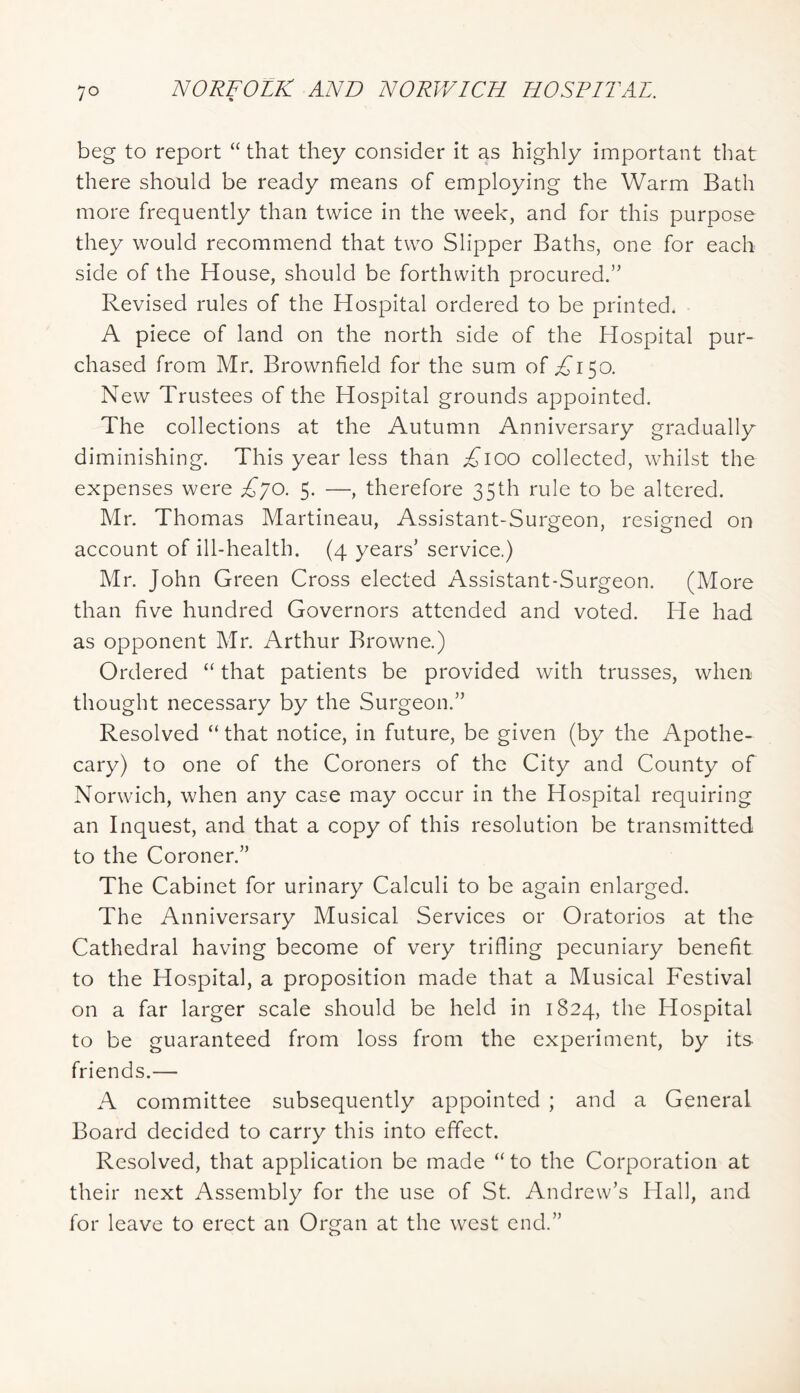 beg to report “ that they consider it as highly important that there should be ready means of employing the Warm Bath more frequently than twice in the week, and for this purpose they would recommend that two Slipper Baths, one for each side of the House, should be forthwith procured.” Revised rules of the Hospital ordered to be printed. A piece of land on the north side of the Hospital pur- chased from Mr. Brownfield for the sum of .2^150. New Trustees of the Hospital grounds appointed. The collections at the Autumn Anniversary gradually diminishing. This year less than ;^ioo collected, whilst the expenses were £lo. 5. —, therefore 35th rule to be altered. Mr. Thomas Martineau, Assistant-Surgeon, resigned on account of ill-health. (4 years’ service.) Mr. John Green Cross elected Assistant-Surgeon. (More than five hundred Governors attended and voted. He had as opponent Mr. Arthur Browne.) Ordered that patients be provided with trusses, when thought necessary by the Surgeon.” Resolved “ that notice, in future, be given (by the Apothe- cary) to one of the Coroners of the City and County of Norwich, when any case may occur in the Hospital requiring an Inquest, and that a copy of this resolution be transmitted to the Coroner.” The Cabinet for urinary Calculi to be again enlarged. The Anniversary Musical Services or Oratorios at the Cathedral having become of very trifling pecuniary benefit to the Hospital, a proposition made that a Musical Festival on a far larger scale should be held in 1824, the Hospital to be guaranteed from loss from the experiment, by its friends.— A committee subsequently appointed ; and a General Board decided to carry this into effect. Resolved, that application be made “ to the Corporation at their next Assembly for the use of St. Andrew’s Hall, and for leave to erect an Organ at the west end.”