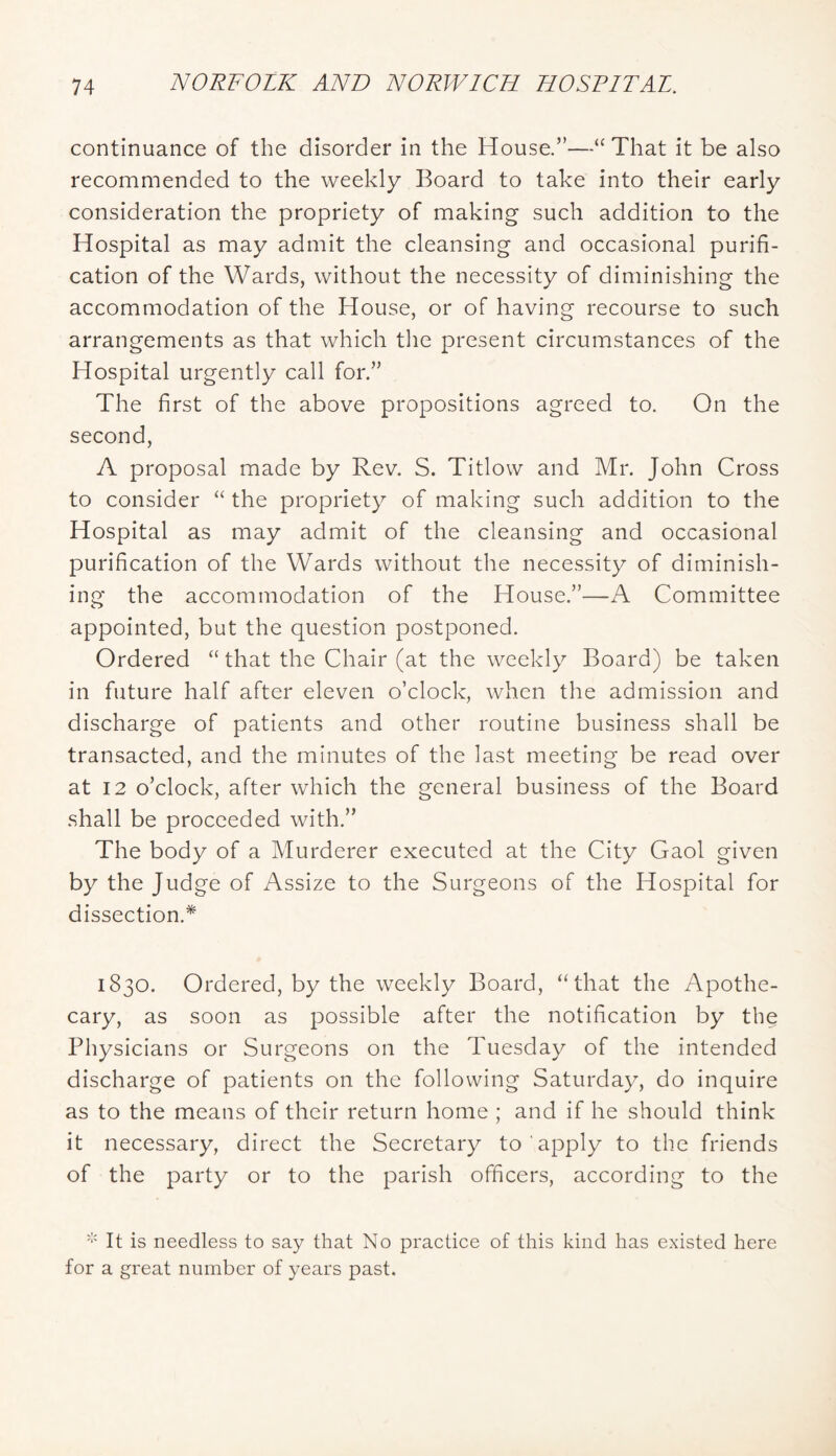 continuance of the disorder in the House.’'—“That it be also recommended to the weekly Board to take into their early consideration the propriety of making such addition to the Hospital as may admit the cleansing and occasional purifi- cation of the Wards, without the necessity of diminishing the accommodation of the House, or of having recourse to such arrangements as that which the present circumstances of the Hospital urgently call for.” The first of the above propositions agreed to. On the second, A proposal made by Rev. S. Titlow and Mr. John Cross to consider “ the propriety of making such addition to the Hospital as may admit of the cleansing and occasional purification of the Wards without the necessity of diminish- ing the accommodation of the House.”—A Committee appointed, but the question postponed. Ordered “ that the Chair (at the weekly Board) be taken in future half after eleven o’clock, when the admission and discharge of patients and other routine business shall be transacted, and the minutes of the last meeting be read over at 12 o’clock, after which the general business of the Board shall be proceeded with.” The body of a Murderer executed at the City Gaol given by the Judge of Assize to the Surgeons of the Hospital for dissection.* 1830. Ordered, by the weekly Board, “that the Apothe- cary, as soon as possible after the notification by the Physicians or Surgeons on the Tuesday of the intended discharge of patients on the following Saturday, do inquire as to the means of their return home ; and if he should think it necessary, direct the Secretary to apply to the friends of the party or to the parish officers, according to the It is needless to say that No practice of this kind has existed here for a great number of years past.