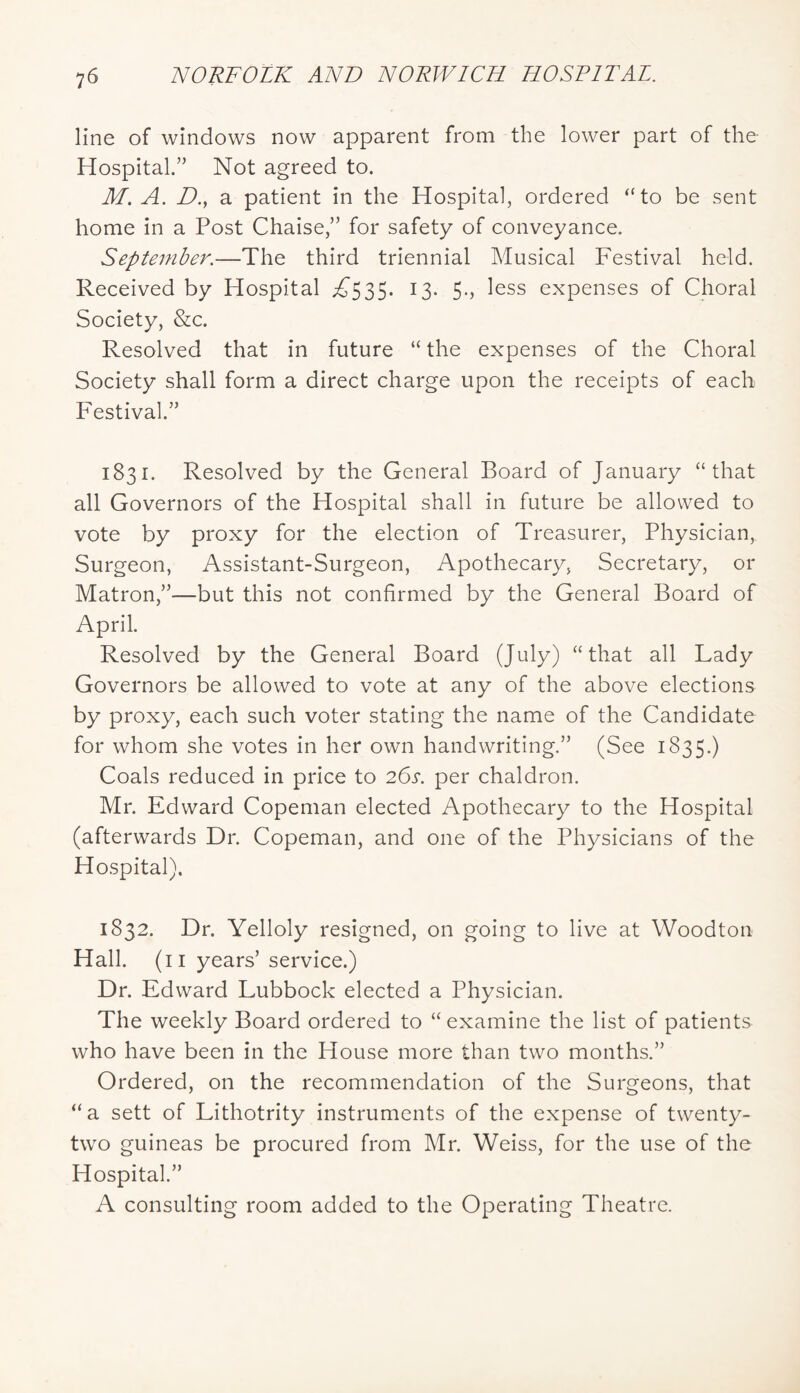 line of windows now apparent from the lower part of the Hospital.” Not agreed to. M. A. D.y a patient in the Hospital, ordered “to be sent home in a Post Chaise,” for safety of conveyance. September.—The third triennial Musical Festival held. Received by Hospital ;^535. 13. 5., less expenses of Choral Society, &c. Resolved that in future “ the expenses of the Choral Society shall form a direct charge upon the receipts of each Festival.” 1831. Resolved by the General Board of January “that all Governors of the Hospital shall in future be allowed to vote by proxy for the election of Treasurer, Physician, Surgeon, Assistant-Surgeon, Apothecary, Secretary, or Matron,”—but this not confirmed by the General Board of April. Resolved by the General Board (July) “that all Lady Governors be allowed to vote at any of the above elections by proxy, each such voter stating the name of the Candidate for whom she votes in her own handwriting.” (See 1835.) Coals reduced in price to 26s. per chaldron. Mr. Edward Copeman elected Apothecary to the Hospital (afterwards Dr. Copeman, and one of the Physicians of the Hospital). 1832. Dr. Yelloly resigned, on going to live at Woodton Hall, (ii years’ service.) Dr. Edward Lubbock elected a Physician. The weekly Board ordered to “ examine the list of patients who have been in the House more than two months.” Ordered, on the recommendation of the Surgeons, that “a sett of Lithotrity instruments of the expense of twenty- two guineas be procured from Mr. Weiss, for the use of the Hospital.” A consulting room added to the Operating Theatre.
