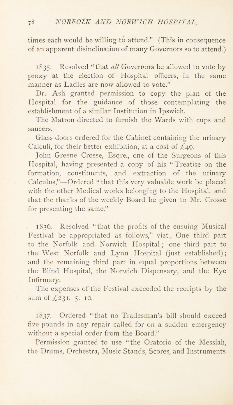 times each would be willing to attend.” (This in consequence of an apparent disinclination of many Governors so to attend.) 1835. Resolved “that all Governors be allowed to vote by proxy at the election of Hospital officers, in the same manner as Ladies are now allowed to vote.” Dr. Ash granted permission to copy the plan of the Hospital for the guidance of those contemplating the establishment of a similar Institution in Ipswich. The Matron directed to furnish the Wards with cups and saucers. Glass doors ordered for the Cabinet containing the urinary Calculi, for their better exhibition, at a cost of A49. John Greene Crosse, Esqre., one of the Surgeons of this Hospital, having presented a copy of his “Treatise on the formation, constituents, and extraction of the urinary Calculus,”—Ordered “ that this very valuable work be placed with the other Medical works belonging to the Hospital, and that the thanks of the weekly Board be given to Mr. Crosse for presenting the same.” 1836. Resolved “that the profits of the ensuing Musical Festival be appropriated as follows,” vizt.. One third part to the Norfolk and Norwich Hospital; one third part to the West Norfolk and Lynn Hospital (just established); and the remaining third part in equal proportions between the Blind Hospital, the Norwich Dispensary, and the Eye Infirmary. The expenses of the Festival exceeded the receipts by the sum of £2^1. 5. 10. 1837. Ordered “that no Tradesman’s bill should exceed five pounds in any repair called for on a sudden emergency without a special order from the Board.” Permission granted to use “the Oratorio of the Messiah, the Drums, Orchestra, Music Stands, Scores, and Instruments