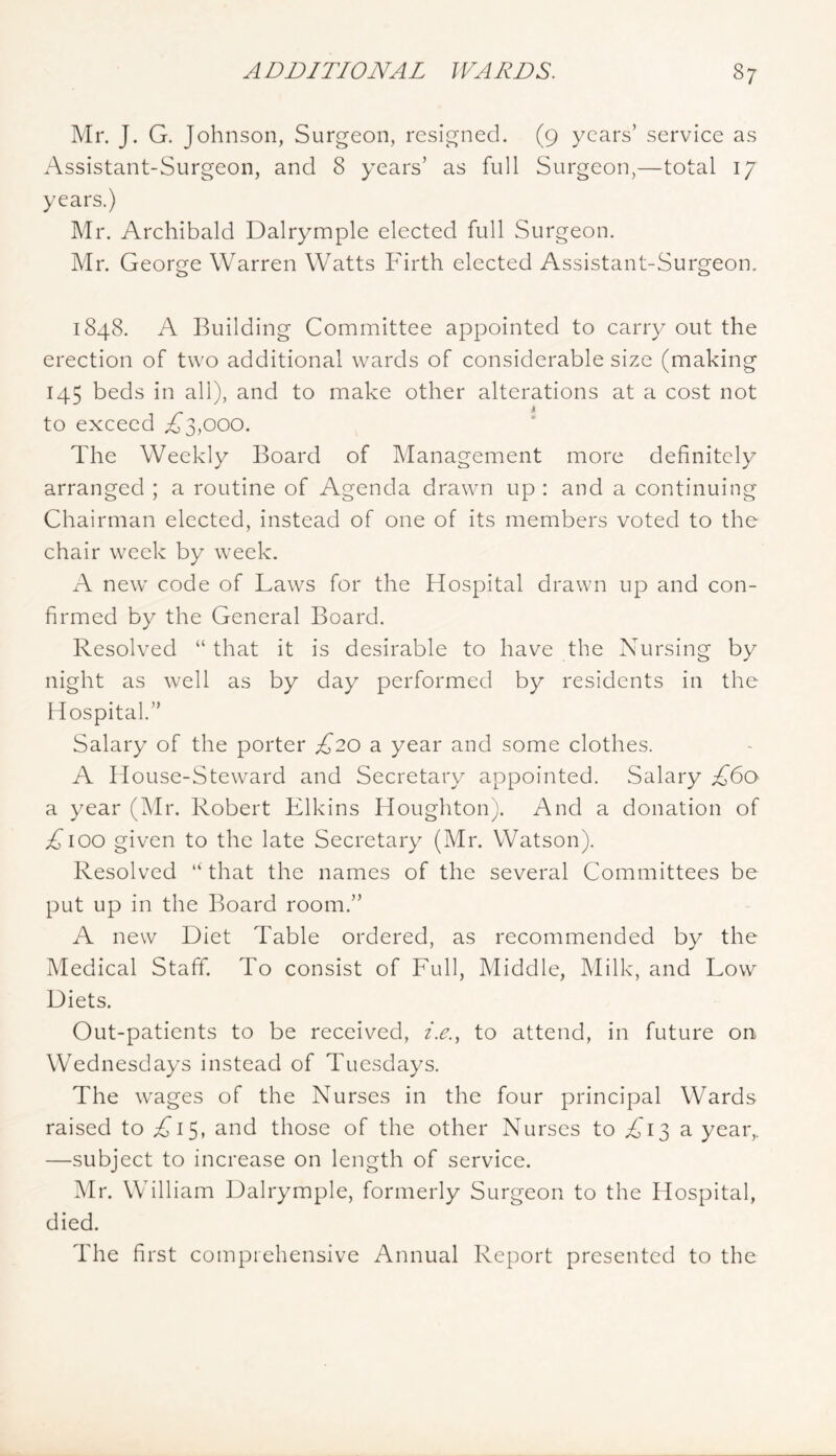 Mr. J. G. Johnson, Surgeon, resigned. (9 years’ service as Assistant-Surgeon, and 8 years’ as full Surgeon,—total 17 years.) Mr. Archibald Dalrymple elected full Surgeon. Mr. George Warren Watts Firth elected Assistant-Surgeon. 1848. A Building Committee appointed to carry out the erection of two additional wards of considerable size (making 145 beds in all), and to make other alterations at a cost not to exceed i^3,ooo. The Weekly Board of Management more definitely arranged ; a routine of Agenda drawn up : and a continuing Chairman elected, instead of one of its members voted to the chair week by week. A new code of Laws for the Hospital drawn up and con- firmed by the General Board. Resolved “ that it is desirable to have the Nursing by night as well as by day performed by residents in the Hospital. Salary of the porter £20 a year and some clothes. A House-Steward and Secretary appointed. Salary £60 a year (Mr. Robert Elkins Houghton). And a donation of A100 given to the late Secretary (Mr. Watson). Resolved “ that the names of the several Committees be put up in the Board room.’’ A new Diet Table ordered, as recommended by the Medical Staff. To consist of Full, Middle, Milk, and Low Diets. Out-patients to be received, i.e.., to attend, in future on Wednesdays instead of Tuesdays. The wages of the Nurses in the four principal Wards raised to A15, and those of the other Nurses to A13 a year,. —subject to increase on length of service. Mr. William Dalrymple, formerly Surgeon to the Hospital, died. The first comprehensive Annual Report presented to the