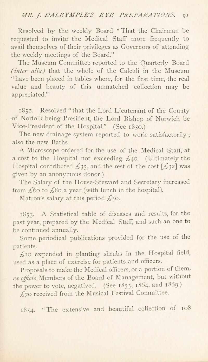 Resolved by the weekly Board “ That the Chairman be requested to invite the Medical Staff more frequently to avail themselves of their privileges as Governors of attending the weekly meetings of the Board.” The Museum Committee reported to the Quarterly Board (inter alia) that the Avhole of the Calculi in the Museum “ have been placed in tables where, for the first time, the real value and beauty of this unmatched collection may be appreciated.” 1852. Resolved “that the Lord Lieutenant of the County of Norfolk being President, the Lord Bishop of Norwich be Vice-President of the Hospital.” (See 1850.) The new drainage system reported to work satisfactorily ; also the new Baths. A Microscope ordered for the use of the Medical Staff, at a cost to the Hospital not exceeding £40. (Ultimately the Hospital contributed i^35, and the rest of the cost [^^32] was given by an anonymous donor.) The Salary of the House-Steward and Secretary increased from £60 to £So a year (with lunch in the hospital). Matron’s salary at this period £^0. 1853. A Statistical table of diseases and results, for the past year, prepared by the Medical Staff, and such an one to be continued annually. Some periodical publications provided for the use of the patients. expended in planting shrubs in the Hospital field, used as a place of exercise for patients and officers. Proposals to make the Medical officers, or a portion of them, ex officio Members of the Board of Management, but without the power to vote, negatived. (See 1855, 1864, and 1869.) £'jo received from the Musical Festival Committee. 1854. “The extensive and beautiful collection of 108