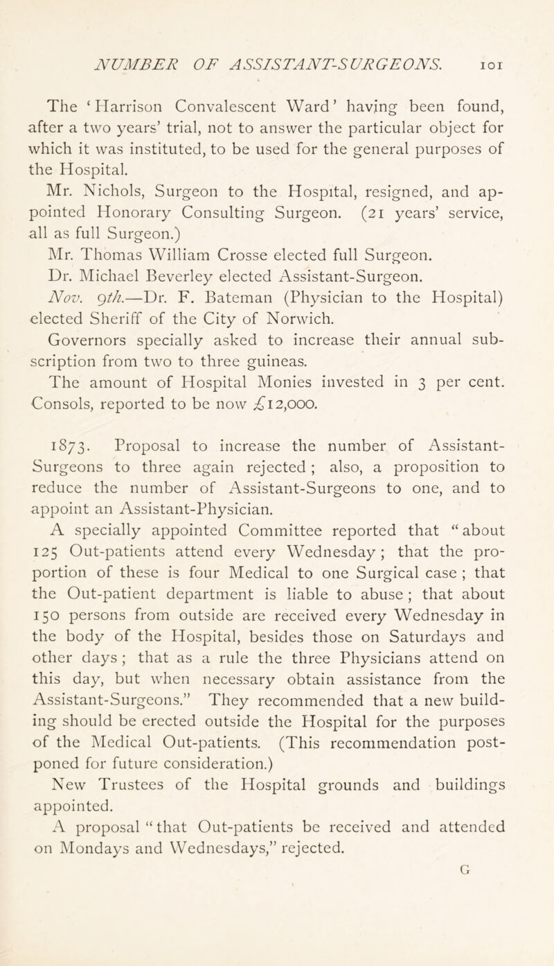 NUMBER OF ASSISTANT-SURGEONS. lOI The ‘Harrison Convalescent Ward’ having been found, after a two years’ trial, not to answer the particular object for which it was instituted, to be used for the general purposes of the Hospital. Mr. Nichols, Surgeon to the Hospital, resigned, and ap- pointed Honorary Consulting Surgeon. (21 years’ service, all as full Surgeon.) Mr. Thomas William Crosse elected full Surgeon. Dr. Michael Beverley elected Assistant-Surgeon. Nov. gt/i.—Dr. F. Bateman (Physician to the Hospital) elected Sheriff of the City of Norwich. Governors specially asked to increase their annual sub- scription from two to three guineas. The amount of Hospital Monies invested in 3 per cent. Consols, reported to be now A 12,000. 1873. Proposal to increase the number of Assistant- Surgeons to three again rejected; also, a proposition to reduce the number of Assistant-Surgeons to one, and to appoint an Assistant-Physician. A specially appointed Committee reported that “ about 125 Out-patients attend every Wednesday; that the pro- portion of these is four Medical to one Surgical case ; that the Out-patient department is liable to abuse ; that about 150 persons from outside are received every Wednesday in the body of the Hospital, besides those on Saturdays and other days ; that as a rule the three Physicians attend on this day, but when necessary obtain assistance from the Assistant-Surgeons.” They recommended that a new build- ing should be erected outside the Hospital for the purposes of the Medical Out-patients. (This recommendation post- poned for future consideration.) New Trustees of the Hospital grounds and buildings appointed. A proposal “ that Out-patients be received and attended on Mondays and Wednesdays,” rejected. G