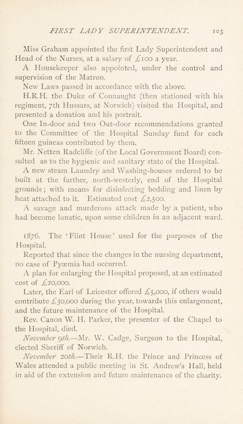 FIRST LADY SUPERINTENDENT, Miss Graham appointed the first Lady Superintendent and Head of the Nurses, at a salary of £100 a year. A Housekeeper also appointed, under the control and supervision of the Matron. New Laws passed in accordance with the above. PI.R.H. the Duke of Connaught (then stationed with his regiment, 7th Hussars, at Norwich) visited the Hospital, and presented a donation and his portrait. One In-door and two Out-door recommendations granted to the Committee of the Hospital Sunday fund for each fifteen guineas contributed by them. IMr. Netten Radcliffe (of the Local Government Board) con- sulted as to the hygienic and sanitary state of the Hospital. A new steam Laundry and Washing-houses ordered to be built at the further, north-westerly, end of the Hospital grounds ; with means for disinfecting bedding and linen by heat attached to it. Estimated cost ;C2,500. savage and murderous attack made by a patient, who had become lunatic, upon some children in an adjacent ward. 1876. The ‘Flint House’ used for the purposes of the Hospital. Reported that since the changes in the nursing department, no case of Pyaemia had occurred. x-\ plan for enlarging the Hospital proposed, at an estimated cost of £20,0^0. Later, the PArl of Leicester offered ;^^5,ooo, if others would contribute £^0,000 during the year, towards this enlargement, and the future maintenance of the Hospital. Rev. Canon W. H. Parker, the presenter of the Chapel to the Hospital, died. November gth.—Mr. W. Cadge, Surgeon to the Hospital, elected Sheriff of Norwich. November 20tJi.—Their R.H. the Prince and Princess of Wales attended a public meeting in St. Andrew’s Hall, held in aid of the extension and future maintenance of the charity.