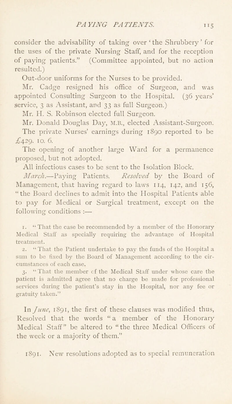 ITS consider the advisability of taking over ‘ the Shrubbery ’ for the uses of the private Nursing Staff, and for the reception of paying patients.” (Committee appointed, but no action resulted.) Out-door uniforms for the Nurses to be provided. I\Ir. Cadge resigned his office of Surgeon, and was appointed Consulting Surgeon to the Hospital. (36 years' service, 3 as Assistant, and 33 as full Surgeon.) Mr. H. S. Robinson elected full Surgeon. Mr. Donald Douglas Day, M.B., elected Assistant-Surgeon. The private Nurses’ earnings during 1890 reported to be A429. 10. 6. The opening of another large Ward for a permanence proposed, but not adopted. All infectious cases to be sent to the Isolation Block. JMarcJi.—Paying Patients. Resolved by the Board of Management, that having regard to laws 114, 142, and 156, “the Board declines to admit into the Hospital Patients able to pay for Medical or Surgical treatment, except on the following conditions :— 1. “That the case be recommended by a member of the Honorary Medical Staff as specially requiring the advantage of Hospital treatment. 2. “That the Patient undertake to pay the funds of the Hospital a sum to be fixed by the Board of Management according to the cir- cumstances of each case. 3. “That the member cf the Medical Staff under whose care the patient is admitted agree that no charge be made for professional services during the patient’s stay in the Hospital, nor any fee or gratuity taken.” In June., 1891, the first of these clauses was modified thus. Resolved that the words “ a member of the Plonorary Medical Staff” be altered to “the three Medical Officers of the week or a majority of them.” 1891. New resolutions adopted as to special remuneration