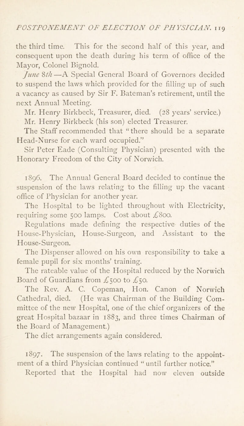 the third time. This for the second half of this year, and consequent upon the death during his term of office of the IMayor, Colonel Bignold. June '^th—A Special General Board of Governors decided to suspend the laws which provided for the filling up of such a vacancy as caused by Sir F. Bateman’s retirement, until the next Annual Meeting. Mr. Henry Birkbeck, Treasurer, died. (28 years’ service.) Mr. Henry Birkbeck (his son) elected Treasurer. The Staff recommended that “ there should be a separate Head-Nurse for each ward occupied.” Sir Peter Fade (Consulting Physician) presented with the Honorary Freedom of the City of Norwich. 1896. The Annual General Board decided to continue the suspension of the laws relating to the filling up the vacant office of Physician for another year. The Hospital to be lighted throughout with Electricity, requiring some 500 lamps. Cost about .^800. Regulations made defining the respective duties of the House-Physician, House-Surgeon, and Assistant to the House-Surgeon. The Dispenser allowed on his own responsibility to take a female pupil for six months’ training. The rateable value of the Hospital reduced by the Norwich Board of Guardians from ;d’500 to ifso. The Rev. A. C. Copeman, Hon. Canon of Norwich Cathedral, died. (He was Chairman of the Building Com- mittee of the new Hospital, one of the chief organizers of the great Hospital bazaar in 1883, and three times Chairman of the Board of Management.) The diet arrangements again considered. 1897. The suspension of the laws relating to the appoint- ment of a third Physician continued “until further notice.” Reported that the Hospital had now eleven outside