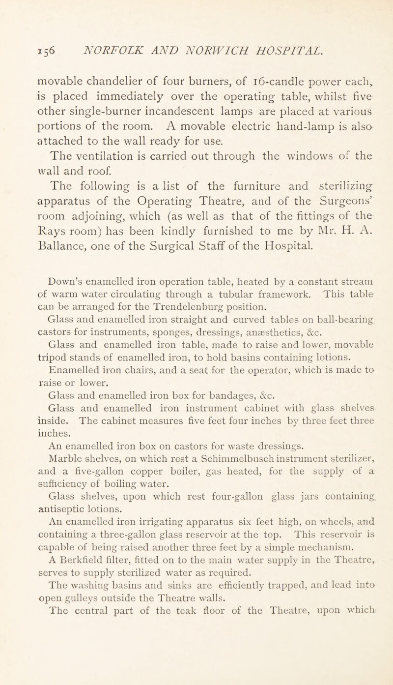 movable chandelier of four burners, of 16-candle power each,, is placed immediately over the operating table, whilst five other single-burner incandescent lamps are placed at various portions of the room. A movable electric hand-lamp is also attached to the wall ready for use. The ventilation is carried out through the windows of the wall and roof. The following is a list of the furniture and sterilizing apparatus of the Operating Theatre, and of the Surgeons’ room adjoining, which (as well as that of the fittings of the Rays room) has been kindly furnished to me by Mr. H. A. Ballance, one of the Surgical Staff of the Hospital. Down’s enamelled iron operation table, heated by a eonstant stream of warm water eireulating through a tubular framework. This table can be arranged for the Trendelenburg position. Glass and enamelled iron straight and curved tables on ball-bearing castors for instruments, sponges, dressings, ansesthetics, &c. Glass and enamelled iron table, made to raise and lower, movable tripod stands of enamelled iron, to hold basins containing lotions. Enamelled iron chairs, and a seat for the operator, which is made to raise or lower. Glass and enamelled iron box for bandages, &c. Glass and enamelled iron instrument cabinet with glass shelves inside. The cabinet measures five feet four inches by three feet three inches. An enamelled iron box on castors for waste dressings. Marble shelves, on which rest a Schimmelbusch instrument sterilizer, and a five-gallon copper boiler, gas heated, for the supply of a sufficiency of boiling water. Glass shelves, upon which rest four-gallon glass jars containing, antiseptic lotions. An enamelled iron irrigating apparatus six feet high, on wheels, and containing a three-gallon glass reservoir at the top. This reservoir is capable of being raised another three feet by a simple mechanism. A Berkfield filter, fitted on to the main water supply in the Theatre, serves to supply sterilized water as required. The washing basins and sinks are efficiently trapped, and lead into open gulleys outside the Theatre walls. The central part of the teak floor of the Theatre, upon which