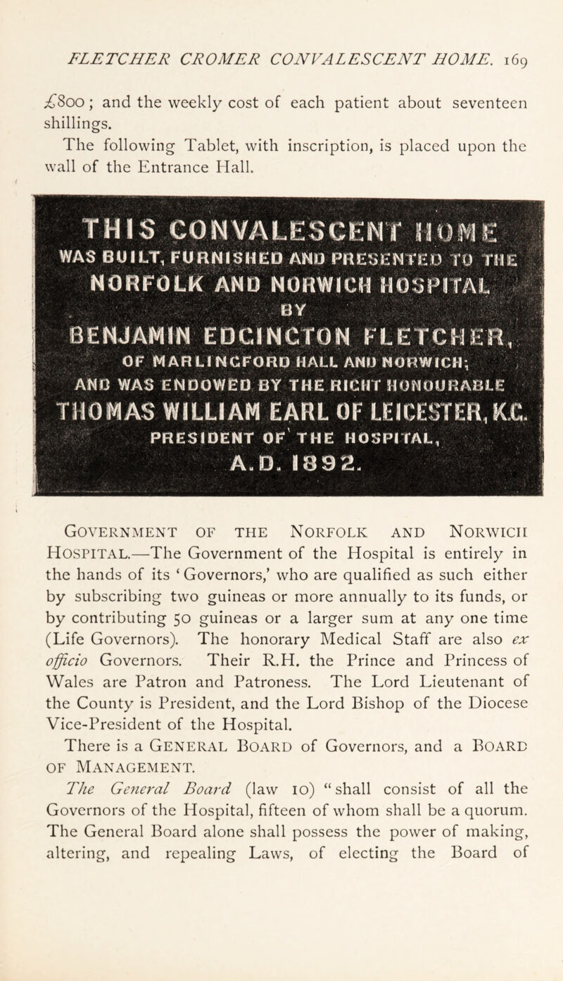 ;f8oo; and the weekly cost of each patient about seventeen shillings. The following Tablet, with inscription, is placed upon the wall of the Entrance Hall. THIS eo NCENT WAS BUILTj£uRNl^$HEp TO,THE ‘ NORFOLK AND NORWick HOSPimL TV r / fSE N J AMlN E D C I N CIO H OF *' f '5; fii ■ r.'w i > I . vr,-, 1 “ i AND WAS ENp’bwBD BY THE RieMT HOHOORABLE nnMA«? WILLIAM EARL OF LEICESTER,K.C. PRESIDENT of'THE HOSPITAL, s , _#!» A,D. 1892 Government of the Norfolk and Norwich Hospital.—The Government of the Hospital is entirely in the hands of its ‘ Governors,’ who are qualified as such either by subscribing two guineas or more annually to its funds, or by contributing 50 guineas or a larger sum at any one time (Life Governors). The honorary Medical Staff are also ex officio Governors. Their R.H. the Prince and Princess of Wales are Patron and Patroness. The Lord Lieutenant of the County is President, and the Lord Bishop of the Diocese Vice-President of the Hospital. There is a General Board of Governors, and a Board OF Management. The General Board (law 10) “shall consist of all the Governors of the Hospital, fifteen of whom shall be a quorum. The General Board alone shall possess the power of making, altering, and repealing Laws, of electing the Board of