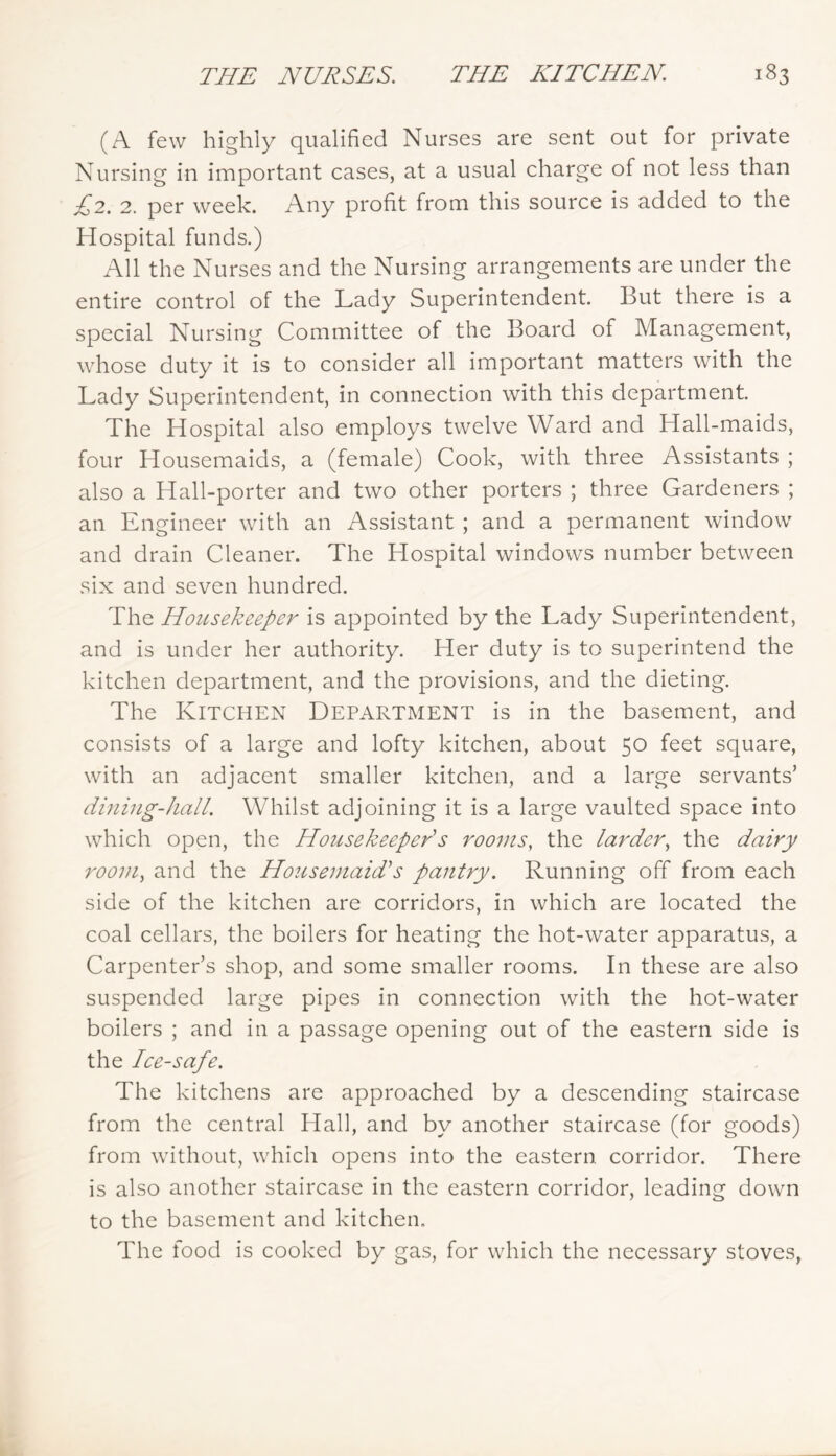 (A few highly qualified Nurses are sent out for private Nursing in important cases, at a usual charge of not less than £2. 2. per week. Any profit from this source is added to the Hospital funds.) All the Nurses and the Nursing arrangements are under the entire control of the Lady Superintendent. But there is a special Nursing Committee of the Board of Management, whose duty it is to consider all important matters with the Lady Superintendent, in connection with this department The Hospital also employs twelve Ward and Hall-maids, four Housemaids, a (female) Cook, with three Assistants ; also a Hall-porter and two other porters ; three Gardeners ; an Engineer with an Assistant ; and a permanent window and drain Cleaner. The Hospital windows number between six and seven hundred. The Housekeeper is appointed by the Lady Superintendent, and is under her authority. Her duty is to superintend the kitchen department, and the provisions, and the dieting. The Kitchen Department is in the basement, and consists of a large and lofty kitchen, about 50 feet square, with an adjacent smaller kitchen, and a large servants’ dining-hall. Whilst adjoining it is a large vaulted space into which open, the Housekeeper's rooms, the larder, the dairy room, and the Housemaid's pantry. Running off from each side of the kitchen are corridors, in which are located the coal cellars, the boilers for heating the hot-water apparatus, a Carpenter’s shop, and some smaller rooms. In these are also suspended large pipes in connection with the hot-water boilers ; and in a passage opening out of the eastern side is the Ice-safe. The kitchens are approached by a descending staircase from the central Hall, and by another staircase (for goods) from without, which opens into the eastern corridor. There is also another staircase in the eastern corridor, leading down to the basement and kitchen. The tood is cooked by gas, for which the necessary stoves,