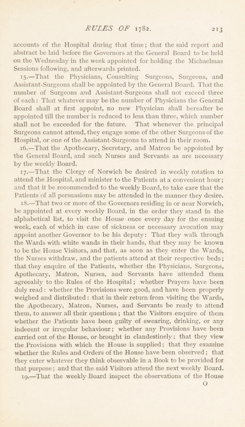 accounts of the Hospital during that time; that the said report and abstract be laid before the Governors at the General Board to be held on the Wednesday in the week appointed for holding the Michaelmas Sessions following, and afterwards printed. 15. —That the Physicians, Consulting Surgeons, Surgeons, and Assistant-Surgeons shall be appointed by the General Board. That the number of Surgeons and Assistant-Surgeons shall not exceed three of each : That whatever may be the number of Physicians the General Board shall at first appoint, no new Physician shall hereafter be appointed till the number is redueed to less than three, which number shall not be exceeded for the future. That whenever the prineipal Surgeons cannot attend, they engage some of the other Surgeons of the Hospital, or one of the Assistant-Surgeons to attend in their room. 16. —That the Apothecary, Secretary, and Matron be appointed by the General Board, and sueh Nurses and Servants as are necessary by the weekly Board. 17. —That the Clergy of Norwich be desired in weekly rotation to attend the Hospital, and minister to the Patients at a convenient hour; and that it be recommended to the weekly Board, to take care that the Patients of all persuasions may be attended in the manner they desire. 18. —That two or more of the Governors residing in or near Norwich, be appointed at every weekly Board, in the order they stand in the alphabetical list, to visit the House once every day for the ensuing week, each of which in case of sickness or necessary avocation may appoint another Governor to be his deputy: That they walk through the Wards with white wands in their hands, that they may be known to be the House Visitors, and that, as soon as they enter the Wards, the Nurses withdraw, and the patients attend at their respective beds; that they enquire of the Patients, whether the Physicians, Surgeons, Apothecary, Matron, Nurses, and Servants have attended them agreeably to the Rules of the Hospital; whether Prayers have been duly read : whether the Provisions were good, and have been properly weighed and distributed : that in their return from visiting the Wards, the Apothecary, Matron, Nurses, and Servants be ready to attend them, to answer all their questions; that the Visitors enquire of them whether the Patients have been guilty of swearing, drinking, or any indecent or irregular behaviour; whether an}^ Provisions have been carried out of the House, or brought in clandestinely ; that they view the Provisions with which the House is supplied; that they examine whether the Rules and Orders of the House have been observed ; that they enter whatever they think observable in a Book to be provided for that purpose; and that the said Visitors attend the next weekly Board. ig.—That the weekly Board inspect the observations of the House O