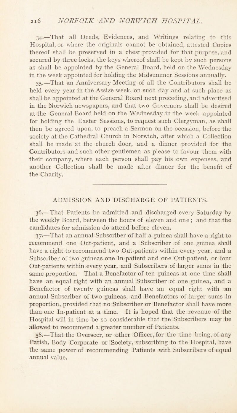 34. —That all Deeds, Evidences, and Writings relating to this Hospital, or where the originals cannot be obtained, attested Copies thereof shall be preserved in a chest provided for that purpose, and secured by three locks, the keys whereof shall be kept by such persons as shall be appointed by the General Board, held on the Wednesday in the week appointed for holding the Midsummer Sessions annually. 35. —That an Anniversary Meeting of all the Contributors shall be held every year in the Assize week, on such day and at such place as shall be appointed at the General Board next preceding, and advertised in the Norwich newspapers, and that two Governors shall be desired at the General Board held on the Wednesday in the week appointed for holding the Easter Sessions, to request such Clergyman, as shall then be agreed upon, to preach a Sermon on the occasion, before the society at the Cathedral Church in Norwich, after which a Collection shall be made at the church door, and a dinner provided for the Contributors and such other gentlemen as please to favour them with their company, where each person shall pay his own expenses, and another Collection shall be made after dinner for the benefit of the Charity. ADMISSION AND DISCHARGE OF PATIENTS. 36. —That Patients be admitted and discharged every Saturday by the weekly Board, between the hours of eleven and one; and that the candidates for admission do attend before eleven. 37. —That an annual Subscriber of half a guinea shall have a right to recommend one Out-patient, and a Subscriber of one guinea shall have a right to recommend two Out-patients within every year, and a Subscriber of two guineas one In-patient and one Out-patient, or four Out-patients within every year, and Subscribers of larger sums in the same proportion. That a Benefactor of ten guineas at one time shall have an equal right with an annual Subscriber of one guinea, and a Benefactor of twenty guineas shall have an equal right with an annual Subscriber of two guineas, and Benefactors of larger sums in proportion, provided that no Subscriber or Benefactor shall have more than one In-patient at a time. It is hoped that the revenue of the Hospital will in time be so considerable that the Subscribers may be allowed to recommend a greater number of Patients. 38. —That the Overseer, or other Officer, for the time being, of any Parish, Body Corporate or Society, subscribing to the Hospital, have the same power of recommending Patients with Subscribers of equal annual value.