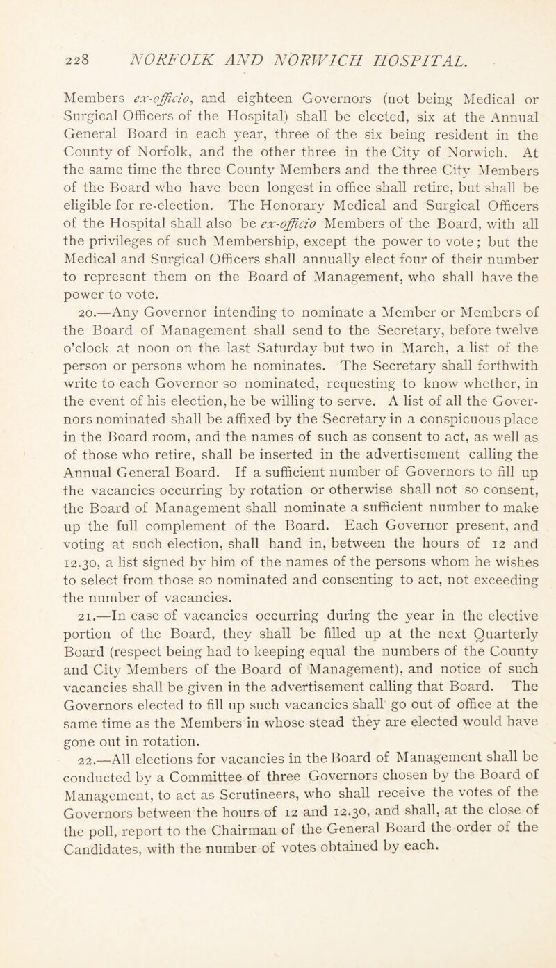 Members ex-officio, and eighteen Governors (not being Medical or Surgical Officers of the Hospital) shall be elected, six at the xVnnual General Board in each year, three of the six being resident in the County of Norfolk, and the other three in the City of Norwich. At the same time the three County Members and the three City ^Members of the Board who have been longest in office shall retire, but shall be eligible for re-election. The Honorary Medical and Surgical Officers of the Hospital shall also be ex-officio Members of the Board, with all the privileges of such Membership, except the power to vote; but the Medical and Surgical Officers shall annually elect four of their number to represent them on the Board of Management, who shall have the power to vote. 20. —Any Governor intending to nominate a Member or Members of the Board of Management shall send to the Secretary, before twelve o’clock at noon on the last Saturday but two in March, a list of the person or persons whom he nominates. The Secretary shall forthwith write to each Governor so nominated, requesting to know whether, in the event of his election, he be willing to serve. A list of all the Gover- nors nominated shall be affixed by the Secretary in a conspicuous place in the Board room, and the names of such as consent to act, as well as of those who retire, shall be inserted in the advertisement calling the Annual General Board. If a sufficient number of Governors to fill up the vacancies occurring by rotation or otherwise shall not so consent, the Board of Management shall nominate a sufficient number to make up the full complement of the Board. Each Governor present, and voting at such election, shall hand in, between the hours of 12 and 12.30, a list signed by him of the names of the persons whom he wishes to select from those so nominated and consenting to act, not exceeding the number of vacancies. 21. —In case of vacancies occurring during the year in the elective portion of the Board, they shall be filled up at the next Quarterly Board (respect being had to keeping equal the numbers of the County and City Members of the Board of Management), and notice of such vacancies shall be given in the advertisement calling that Board. The Governors elected to fill up such vacancies shall go out of office at the same time as the Members in whose stead they are elected would have gone out in rotation. 22. —All elections for vacancies in the Board of Management shall be conducted by a Committee of three Governors chosen by the Board of Management, to act as Scrutineers, who shall receive the votes of the Governors between the hours of 12 and 12.30? ^.nd shall, at the close of the poll, report to the Chairman of the General Board the order of the Candidates, with the number of votes obtained by each.