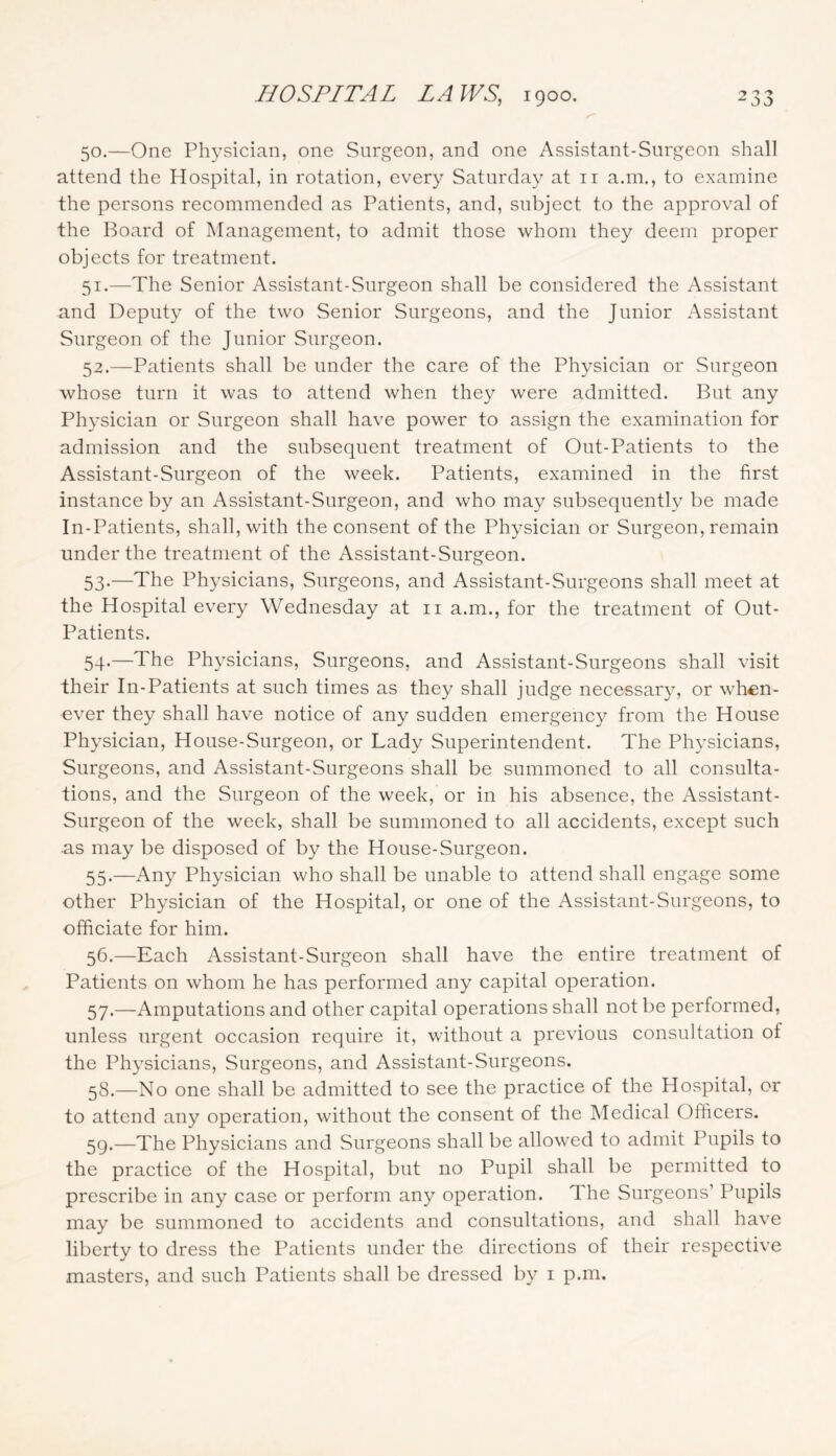 50. —One Physician, one Snrgeon, and one Assistant-Surgeon shall attend the Hospital, in rotation, every Saturday at ii a.m., to examine the persons recommended as Patients, and, subject to the approval of the Board of Management, to admit those whom they deem proper objects for treatment. 51. —The Senior Assistant-Snrgeon shall be considered the Assistant and Deputy of the two Senior Surgeons, and the Junior Assistant Surgeon of the Junior Surgeon. 52. —Patients shall be under the care of the Physician or Surgeon whose turn it was to attend when they were admitted. But any Physician or Surgeon shall have power to assign the examination for admission and the subsequent treatment of Out-Patients to the Assistant-Surgeon of the week. Patients, examined in the first instance by an Assistant-Surgeon, and who may subsequently be made In-Patients, shall, with the consent of the Physician or Surgeon, remain under the treatment of the Assistant-Surgeon. 53. —The Physicians, Surgeons, and Assistant-Surgeons shall meet at the Hospital every Wednesday at ii a.m., for the treatment of Out- Patients. 54-—The Physicians, Surgeons, and Assistant-Surgeons shall visit their In-Patients at such times as they shall judge necessary, or when- ever they shall have notice of any sudden emergency from the House Physician, House-Surgeon, or Lady Superintendent. The Physicians, Surgeons, and Assistant-Surgeons shall be summoned to all consulta- tions, and the Surgeon of the week, or in his absence, the Assistant- Surgeon of the week, shall be summoned to all accidents, except such as may be disposed of by the House-Surgeon. 55. —Any Physician who shall be unable to attend shall engage some other Physician of the Hospital, or one of the Assistant-Surgeons, to officiate for him. 56. —Each Assistant-Surgeon shall have the entire treatment of Patients on whom he has performed any capital operation. 57. —Amputations and other capital operations shall not be performed, unless urgent occasion require it, without a previous consultation of the Physicians, Surgeons, and Assistant-Surgeons. 58. —No one shall be admitted to see the practice of the Hospital, or to attend any operation, without the consent of the Medical Officers. 59. —The Physicians and Surgeons shall be allowed to admit Pupils to the practice of the Hospital, but no Pupil shall be permitted to prescribe in any case or perform any operation. The Surgeons’ Pupils may be summoned to accidents and consultations, and shall have liberty to dress the Patients under the directions of their respective