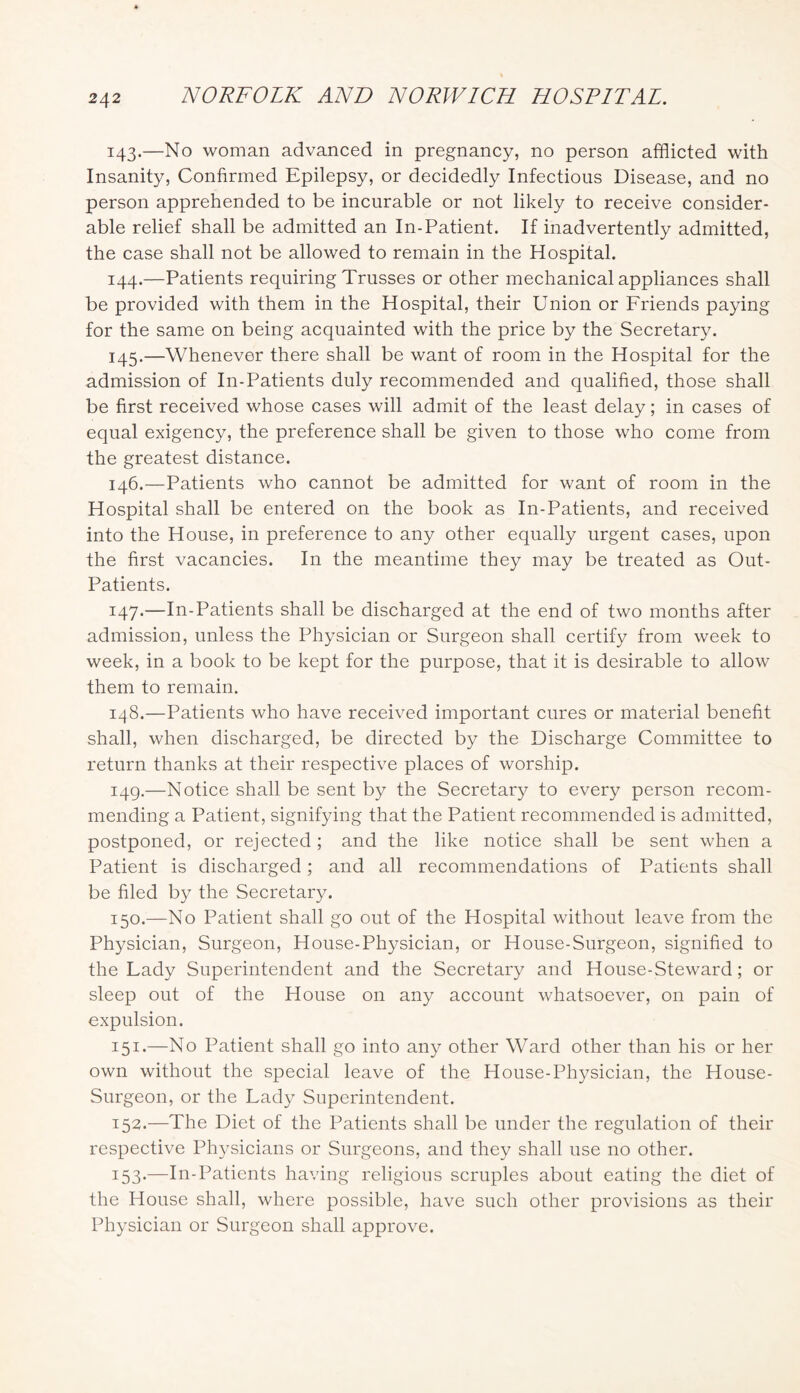 143. —No woman advanced in pregnancy, no person afflicted with Insanity, Confirmed Epilepsy, or decidedly Infectious Disease, and no person apprehended to be incurable or not likely to receive consider- able relief shall be admitted an In-Patient. If inadvertently admitted, the case shall not be allowed to remain in the Hospital. 144. —Patients requiring Trusses or other mechanical appliances shall be provided with them in the Hospital, their Union or Friends paying for the same on being acquainted with the price by the Seeretary. 145. —Whenever there shall be want of room in the Hospital for the admission of In-Patients duly recommended and qualified, those shall be first received whose cases will admit of the least delay; in cases of equal exigency, the preference shall be given to those who come from the greatest distance. 146. —Patients who cannot be admitted for want of room in the Hospital shall be entered on the book as In-Patients, and received into the House, in preference to any other equally urgent cases, upon the first vacancies. In the meantime they may be treated as Out- Patients. 147. —In-Patients shall be discharged at the end of two months after admission, unless the Physician or Surgeon shall certify from week to week, in a book to be kept for the purpose, that it is desirable to allow them to remain. 148. —Patients who have received important eures or material benefit shall, when discharged, be directed by the Discharge Committee to return thanks at their respective places of worship. 149. —Notice shall be sent by the Secretar}^ to every person recom- mending a Patient, signifying that the Patient recommended is admitted, postponed, or rejected ; and the like notice shall be sent when a Patient is discharged; and all recommendations of Patients shall be filed by the Secretary. 150. —No Patient shall go out of the Hospital without leave from the Physician, Surgeon, House-Physician, or House-Surgeon, signified to the Lady Superintendent and the Secretary and House-Steward; or sleep out of the House on any account whatsoever, on pain of expulsion. 151. —No Patient shall go into any other Ward other than his or her own without the special leave of the House-Physician, the House- Surgeon, or the Lady Superintendent. 152. —The Diet of the Patients shall be under the regulation of their respeetive Physicians or Surgeons, and they shall use no other. 153. —In-Patients having religious scruples about eating the diet of the House shall, where possible, have such other provisions as their Physician or Surgeon shall approve.