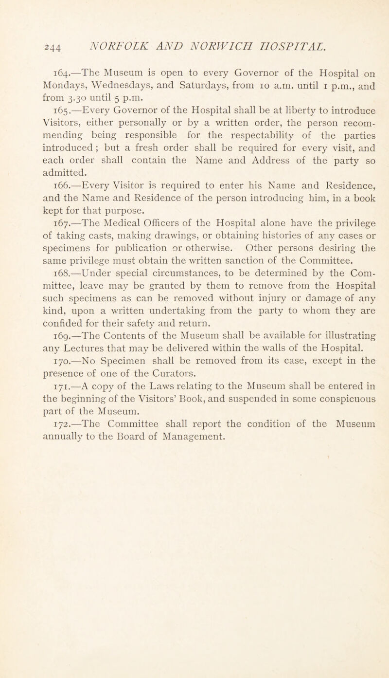 164. —The Museum is open to every Governor of the Hospital on Mondays, Wednesdays, and Saturdays, from 10 a.m. until i p.m., and from 3.30 until 5 p.m. 165. —Every Governor of the Hospital shall be at liberty to introduce Visitors, either personally or by a written order, the person recom- mending being responsible for the respectability of the parties introduced ; but a fresh order shall be required for every visit, and each order shall contain the Name and Address of the party so admitted. 166. —Every Visitor is required to enter his Name and Residence, and the Name and Residence of the person introducing him, in a book kept for that purpose. 167. —The Medical Officers of the Hospital alone have the privilege of taking casts, making drawings, or obtaining histories of any cases or specimens for publication or otherwise. Other persons desiring the same privilege must obtain the written sanction of the Committee. 168. —Under special circumstances, to be determined by the Com- mittee, leave may be granted by them to remove from the Hospital such specimens as can be removed without injury or damage of any kind, upon a written undertaking from the party to whom they are confided for their safety and return. 169. —The Contents of the Museum shall be available for illustrating any Lectures that may be delivered within the walls of the Hospital. 170. —No Specimen shall be removed from its case, except in the presence of one of the Curators. 171. —A copy of the Laws relating to the Museum shall be entered in the beginning of the Visitors’ Book, and suspended in some conspicuous part of the Museum. 172. —The Committee shall report the condition of the Museum annually to the Board of Management.