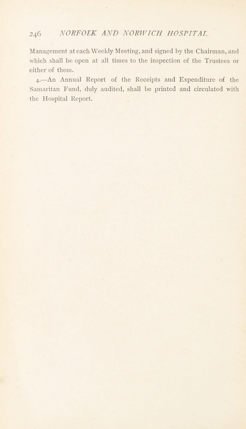Management at each Weekly Meeting, and signed by the Chairman, and which shall be open at all times to the inspection of the Trustees or either of them. 4.—An Annual Report of the Receipts and Expenditure of the Samaritan Fund, duly audited, shall be printed and circulated with the Hospital Report.