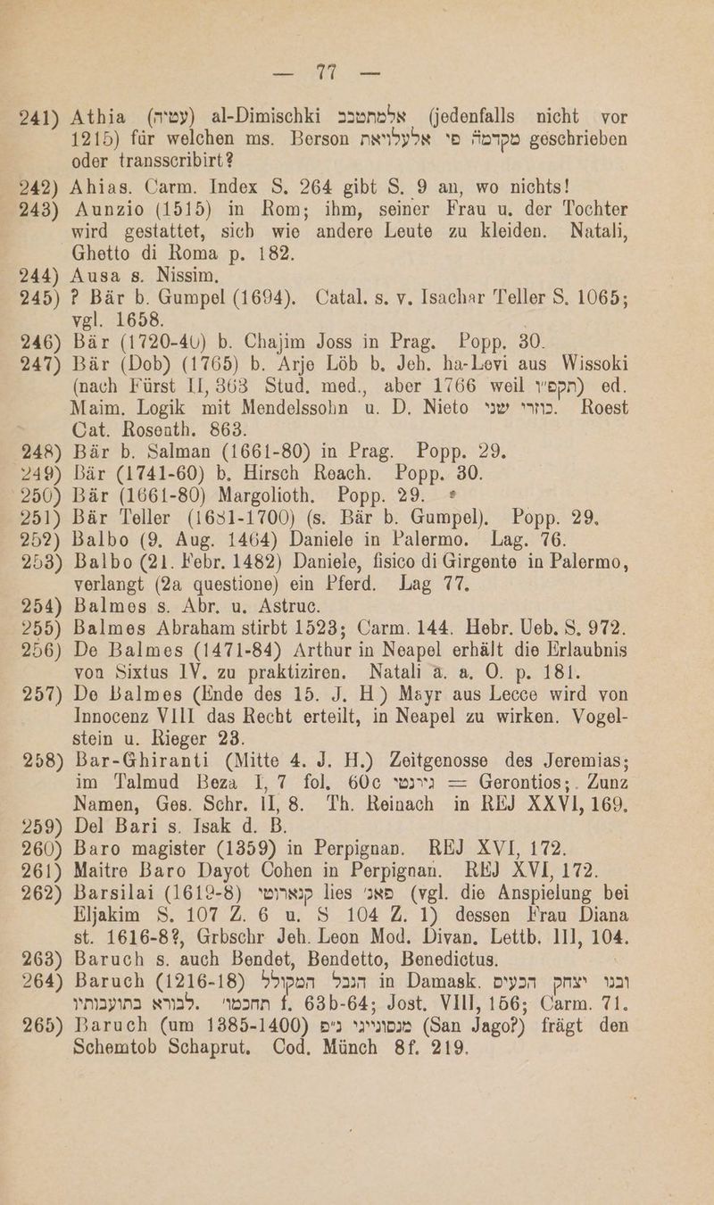 EEE. 241) Athia (my) al-Dimischki »sunehs (jedenfalls nicht vor 1215) für welchen ms. Berson nxhyas ‘Be Äopd geschrieben oder transscribirt? 242) Ahias. Carm. Index S. 264 gibt S. 9 an, wo nichts! 243) Aunzio (1515) in Rom; ihm, seiner Frau u. der Tochter wird gestattet, sicb wie andere Leute zu kleiden. Natali, Ghetto di Roma p. 182. 244) Ausa s. Nissim. 245) ? Bär b. Gumpel (1694). Catal. s. v. Isachar Teller S. 1065; vel. 1658. 246) Bär (1720-40) b. Chajim Joss in Prag. Popp. 30. 247) Bär (Dob) (1765) b. Arje Löb b, Jeh. ha-Levi aus Wissoki (nach Fürst 11, 363 Stud. med., aber 1766 weil wepn) ed. Maim. Logik mit Mendelssohn u. D. Nieto “ww »m2. Roest Cat. Rosenth. 863. 248) Bär b. Salman (1661-80) in Prag. Popp. 29. 249) Bär (1741-60) b, Hirsch Reach. Popp. 30. 250) Bär (1661-80) Margolioth. Popp. 29. ® 251) Bär Teller (1631-1700) (s. Bär b. Gumpel). Popp. 29, 252) Balbo (9. Aug. 1464) Daniele in Palermo. Lag. 76. 253) Balbo (21. Febr. 1482) Daniele, fisico di Girgente in Palermo, verlangt (2a questione) ein Pferd. Lag 77, 254) Balmes s. Abr. u. Astruc. 255) Balmes Abraham stirbt 1523; Carm. 144. Hebr. Ueb. S. 972. 256) De Balmes (1471-84) Arthur in Neapel erhält die Erlaubnis von Sixtus IV. zu praktiziren. Natali a. a. O. p. 181. 257) De Balmes (linde des 15. J. H) Mayr aus Lecce wird von Innocenz VIlI das Recht erteilt, in Neapel zu wirken. Vogel- stein u. Rieger 23. 258) Bar-Ghiranti (Mitte 4. J. H.) Zeitgenosse des Jeremias; im Talmud Beza I,7 fol. 60e war) = Gerontios;. Zunz Namen, Ges. Schr. Il, 8. Th. Reinach in REJ XXVI1, 169, 259) Del Bari s. Isak d. B. 260) Baro magister (1359) in Perpignan. REJ XVI, 172. 261) Maitre Baro Dayot Cohen in Perpignan. REJ XVI, 172. 262) Barsilai (1619-8) wiin:p lies ss» (vgl. die Anspielung bei Eljakim S. 107 2.6 u. S 104 Z. 1) dessen Frau Diana st. 1616-82, Grbschr Jeh. Leon Mod. Divan. Lettb, 111, 104. 263) Baruch s. auch Bendet, Bendetto, Benedictus. | 264) Baruch (1216-18) Hapan 237 in Damask. oyyan pre u Ymaypına sm29. wann f. 63b-64; Jost. VII, 156; Carm. 71. 265) Baruch (um 1385-1400) 2 no» (San Jago?) frägt den Schemtob Schaprut,. Cod. Münch 8f. 219.