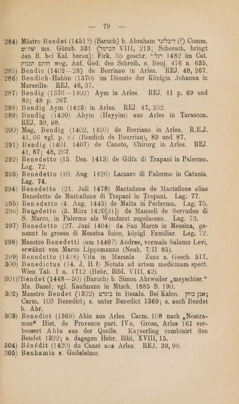 en An 284) Mästro Bendet (1451?) (Baruch) b. Abraham 11537 (?) Comm. ww ms. Günzb. 331 (S»3n VIII, 213; Schersch. bringt den B. bei Kal. heran): Firk. 55 geschr. “51 1482 im Cat. nsan onın weg. Anf. Ged. des Schreib. s. Benj. 476 n. 635. 285) Bendic (1402--28) de Borriano in Arles. REJ. 48, 267. 286) Bendich-Hahim (1370) im Dienste der Königin Johanna ir Marseille.e REJ. 46, 37. 287) Bendig (1376 —14U2) Aym in Arles. REJ. 41 p. 69 und 83; 48 p. 267. | 288) Bendig Aym (1423) in Arles. REJ. 47, 232. 289) Bendig (1420) Ahym (Hayyim) aus Arles in Tarascon. REJ. 39, 98. 290) Mag. Bendig (1402. 1420) de Borriano in Arles. R.E.J. 41,66 vgl. p. 6/ (Bendich de Bourrian), 83 und 87. 291) Bendig (1401. 1407) de Caneto, Chirurg in Arles. REJ. 41, 87; 48, 267. 292) Benedetto (15. Dez. 1413) de Gilfa di Trapani in Palermo. | Lag. 72. 293) Benedetto (10. Aug. 1426) Laczaro di Palermo in Catania. Lag. 74. 294) Benedetto (21. Juli 1478) Mactafione de Mactafione alias Benedetto de Mathafione di Trapani in Trapani. Lag. 77. 295) Ben edetto (4. Aug. 1445) de Malta in Perlermo. Lag. 75. 296) Benedetto (3. März 1420[21]) de Manueli de Servuden di S. Marco, in Palermo als Wundarzt zugelassen. Lag. 73. 297) Benedetto (27. Juni 1404) da San Marco in Messina, ge- nannt lu grossu di Messina fisico, königl. Familiar. Lag. 72. 298) Maestro Benedetti (um 1440?) Andrea, vormals Salomo Levi, erwähnt von Marco Lippomanno (Neub, 7/II 85). 299) Benedetto (1458) Vita in Marsala Zunz z. Gesch. 517. 300) Benedictus (14. J. H.?) Notata ad artem medicinam spect. Wien Tab. I n. 1712 (Hebr. Bibl. VIII, 42). 301)’Bendet (1448—50) (Baruch) b. Simon Ahrweiler „meyschter.“ Ms. Basel; vgl. Kaufmann in Mtsch. 1885 S. 190. 302) Maestro Bendet (1322) v2 in Bezalu. Bei Kalon. jm2 jax; Carm. 103 Benedict; s. unter Benedict 1369; s. auch Bendet b. Abr. 303) Benedict (1369) Abin aus Arles. Carm. 108 nach „Nostra- mus® Hist. de Provence part. IVe. Gross, Arles 161 ver- bessert Ahin aus der Quelle. Kayserling combinirt den Bendet 1322; s. dagegen Hebr. Bibl. XVIIL, 15. 804) Böen6dit (1420) du Canet aus Arles. REJ. 39, 98. 305) Benhamin s. Guilelelmo.