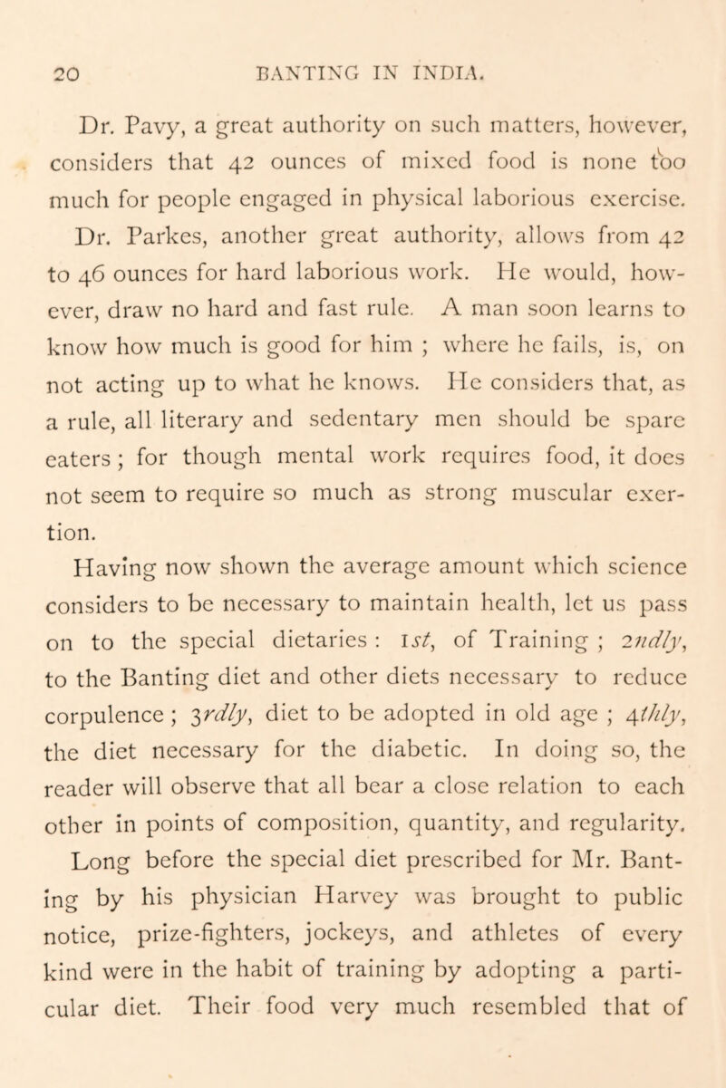 Dr. Pavy, a great authority on such matters, however, considers that 42 ounces of mixed food is none too much for people engaged in physical laborious exercise. Dr. Parkes, another great authority, allows from 42 to 46 ounces for hard laborious work. He would, how- ever, draw no hard and fast rule. A man soon learns to know how much is good for him ; where he fails, is, on not acting up to what he knows. He considers that, as a rule, all literary and sedentary men should be spare eaters ; for though mental work requires food, it does not seem to require so much as strong muscular exer- tion. Having now shown the average amount which science considers to be necessary to maintain health, let us pass on to the special dietaries : 1st, of Training ; 2ndly, to the Banting diet and other diets necessary to reduce corpulence ; 3rdly, diet to be adopted in old age ; 4thly, the diet necessary for the diabetic. In doing so, the reader will observe that all bear a close relation to each other in points of composition, quantity, and regularity. Long before the special diet prescribed for Mr. Bant- ing by his physician Harvey was brought to public notice, prize-fighters, jockeys, and athletes of every kind were in the habit of training by adopting a parti- cular diet. Their food very much resembled that of