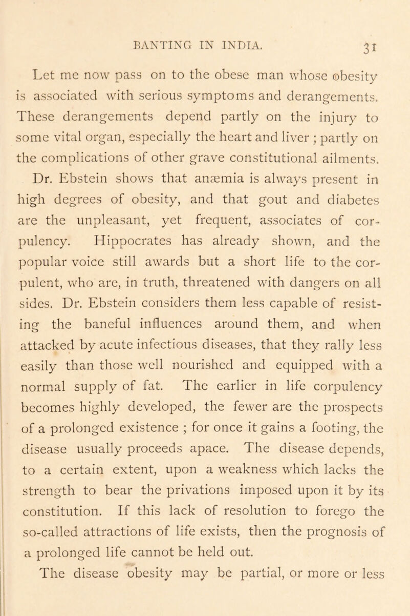 Let me now pass on to the obese man whose obesity is associated with serious symptoms and derangements. These derangements depend partly on the injury to some vital organ, especially the heart and liver ; partly on the complications of other grave constitutional ailments. Dr. Ebstein shows that anaemia is always present in high degrees of obesity, and that gout and diabetes are the unpleasant, yet frequent, associates of cor- pulency. Hippocrates has already shown, and the popular voice still awards but a short life to the cor- pulent, who are, in truth, threatened with dangers on all sides. Dr. Ebstein considers them less capable of resist- ing the baneful influences around them, and when attacked by acute infectious diseases, that they rally less easily than those well nourished and equipped with a normal supply of fat. The earlier in life corpulency becomes highly developed, the fewer are the prospects of a prolonged existence ; for once it gains a footing, the disease usually proceeds apace. The disease depends, to a certain extent, upon a weakness which lacks the strength to bear the privations imposed upon it by its constitution. If this lack of resolution to forego the so-called attractions of life exists, then the prognosis of a prolonged life cannot be held out. The disease obesity may be partial, or more or less