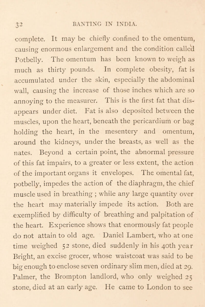 complete. It may be chiefly confined to the omentum, causing enormous enlargement and the condition called Potbelly. The omentum has been known to weigh as much as thirty pounds. In complete obesity, fat is accumulated under the skin, especially the abdominal wall, causing the increase of those inches which are so annoying to the measurer. This is the first fat that dis- appears under diet. Fat is also deposited between the muscles, upon the heart, beneath the pericardium or bag holding the heart, in the mesentery and omentum, around the kidneys, under the breasts, as well as the nates. Beyond a certain point, the abnormal pressure of this fat impairs, to a greater or less extent, the action of the important organs it envelopes. The omental fat, potbelly, impedes the action of the diaphragm, the chief muscle used in breathing ; while any large quantity over the heart may materially impede its action. Both are exemplified by difficulty of breathing and palpitation of the heart. Experience shows that enormously fat people do not attain to old age. Daniel Lambert, who at one time weighed 52 stone, died suddenly in his 40th year Bright, an excise grocer, whose waistcoat was said to be big enough to enclose seven ordinary slim men, died at 29. Palmer, the Brompton landlord, who only weighed 25 stone, died at an early age. He came to London to see