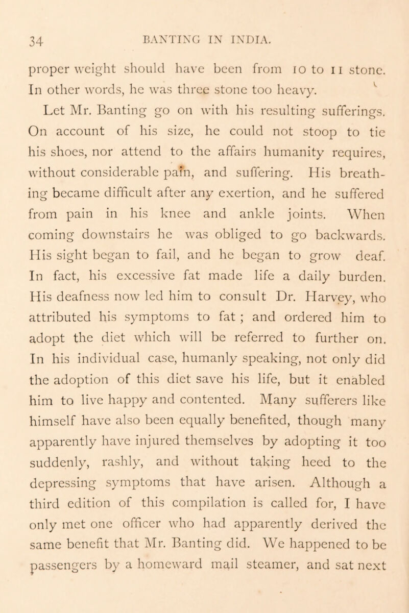 proper weight should have been from io to 11 stone. In other words, he was three stone too heavy. Let Mr. Banting go on with his resulting sufferings. On account of his size, he could not stoop to tie his shoes, nor attend to the affairs humanity requires, without considerable pafn, and suffering. His breath- ing became difficult after any exertion, and he suffered from pain in his knee and ankle joints. When coming downstairs he was obliged to go backwards. His sight began to fail, and he began to grow deaf. In fact, his excessive fat made life a daily burden. His deafness now led him to consult Dr. Harvey, who attributed his symptoms to fat ; and ordered him to adopt the diet which will be referred to further on. In his individual case, humanly speaking, not only did the adoption of this diet save his life, but it enabled him to live happy and contented. Many sufferers like himself have also been equally benefited, though many apparently have injured themselves by adopting it too suddenly, rashly, and without taking heed to the depressing symptoms that have arisen. Although a third edition of this compilation is called for, I have only met one officer who had apparently derived the same benefit that Air. Banting did. We happened to be passengers by a homeward mail steamer, and sat next