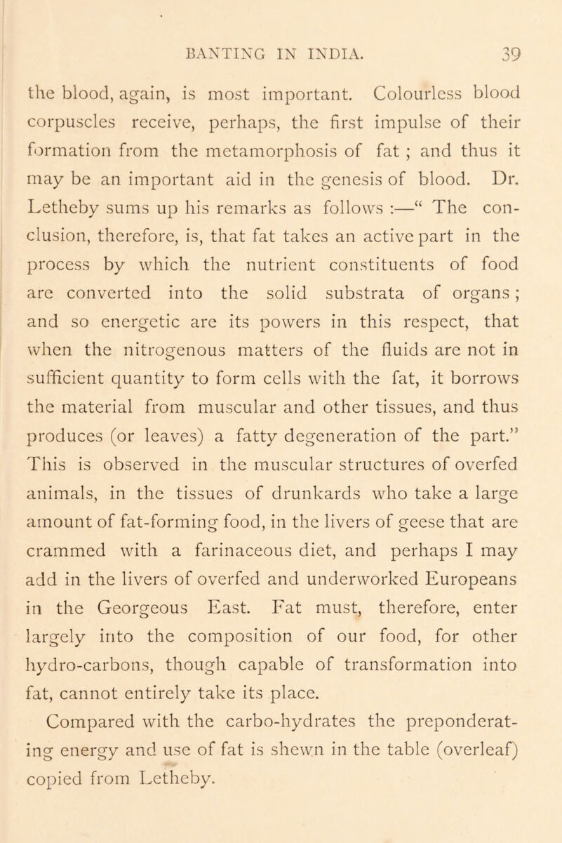 the blood, again, is most important. Colourless blood corpuscles receive, perhaps, the first impulse of their formation from the metamorphosis of fat ; and thus it may be an important aid in the genesis of blood. Dr. Letheby sums up his remarks as follows :—“ The con- clusion, therefore, is, that fat takes an active part in the process by which the nutrient constituents of food are converted into the solid substrata of organs ; and so energetic are its powers in this respect, that when the nitrogenous matters of the fluids are not in sufficient quantity to form cells with the fat, it borrows the material from muscular and other tissues, and thus produces (or leaves) a fatty degeneration of the part.” This is observed in the muscular structures of overfed animals, in the tissues of drunkards who take a large amount of fat-forming food, in the livers of geese that are crammed with a farinaceous diet, and perhaps I may add in the livers of overfed and underworked Europeans in the Georgeous East. Fat must, therefore, enter largely into the composition of our food, for other hydro-carbons, though capable of transformation into fat, cannot entirely take its place. Compared with the carbo-hydrates the preponderat- ing energy and use of fat is shewn in the table (overleaf) copied from Letheby.