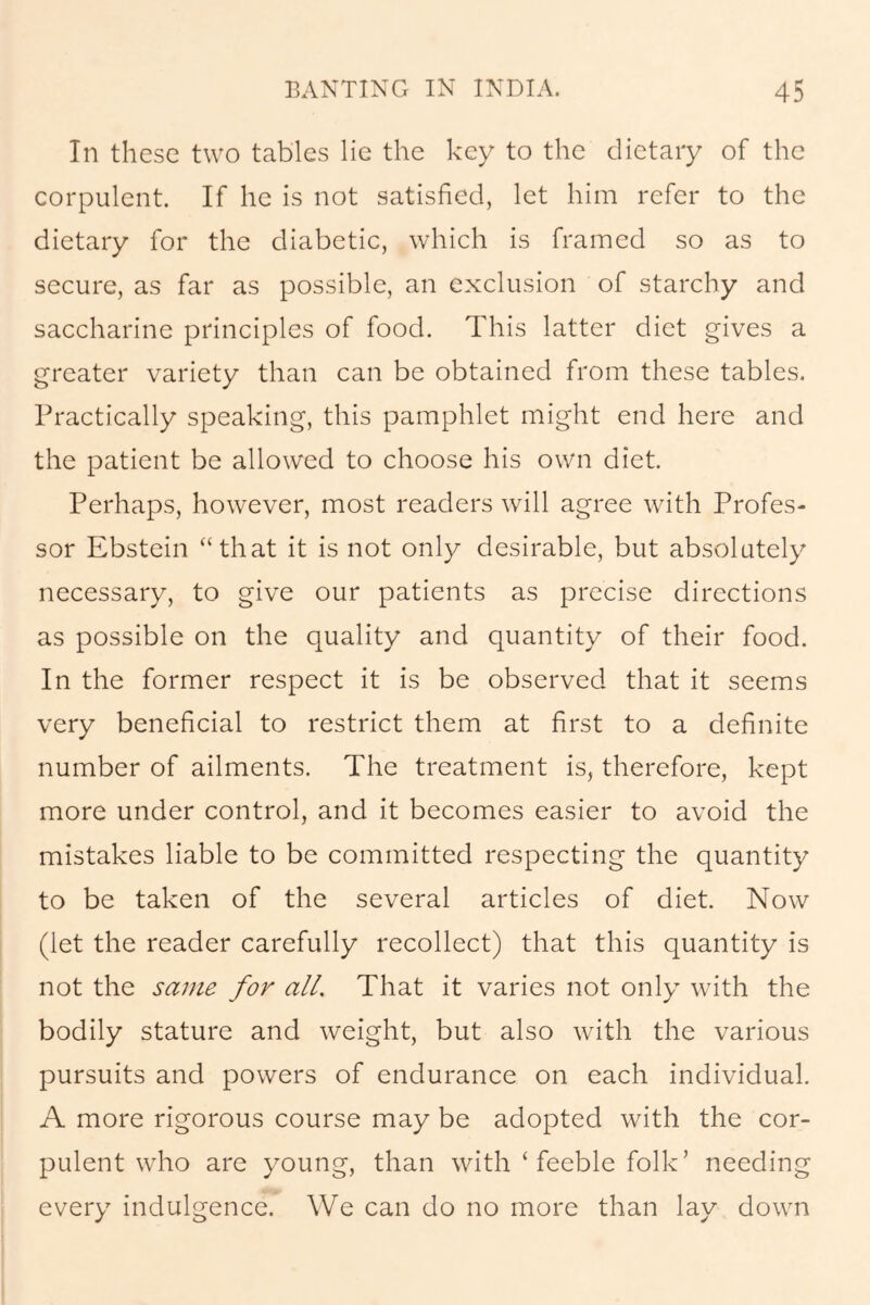 In these two tables lie the key to the dietary of the corpulent. If he is not satisfied, let him refer to the dietary for the diabetic, which is framed so as to secure, as far as possible, an exclusion of starchy and saccharine principles of food. This latter diet gives a greater variety than can be obtained from these tables. Practically speaking, this pamphlet might end here and the patient be allowed to choose his own diet. Perhaps, however, most readers will agree with Profes- sor Ebstein “that it is not only desirable, but absolutely necessary, to give our patients as precise directions as possible on the quality and quantity of their food. In the former respect it is be observed that it seems very beneficial to restrict them at first to a definite number of ailments. The treatment is, therefore, kept more under control, and it becomes easier to avoid the mistakes liable to be committed respecting the quantity to be taken of the several articles of diet. Now (let the reader carefully recollect) that this quantity is not the same for all. That it varies not only with the bodily stature and weight, but also with the various pursuits and powers of endurance on each individual. A more rigorous course may be adopted with the cor- pulent who are young, than with ‘ feeble folk’ needing every indulgence. We can do no more than lay down