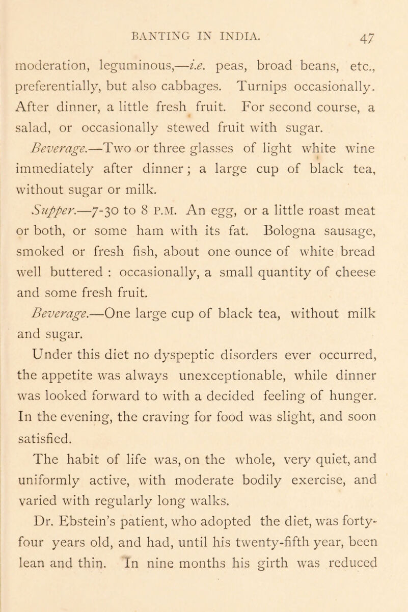 moderation, leguminous,—i.e. peas, broad beans, etc., preferentially, but also cabbages. Turnips occasionally. After dinner, a little fresh fruit. For second course, a salad, or occasionally stewed fruit with sugar. Beverage.—Two or three glasses of light white wine immediately after dinner; a large cup of black tea, without sugar or milk. Slipper.—7-30 to 8 P.M. An egg, or a little roast meat or both, or some ham with its fat. Bologna sausage, smoked or fresh fish, about one ounce of white bread well buttered : occasionally, a small quantity of cheese and some fresh fruit. Beverage.—One large cup of black tea, without milk and sugar. Under this diet no dyspeptic disorders ever occurred, the appetite was always unexceptionable, while dinner was looked forward to with a decided feeling of hunger. In the evening, the craving for food was slight, and soon satisfied. The habit of life was, on the whole, very quiet, and uniformly active, with moderate bodily exercise, and varied with regularly long walks. Dr. Ebstein’s patient, who adopted the diet, was forty- four years old, and had, until his twenty-fifth year, been lean and thin. In nine months his girth was reduced